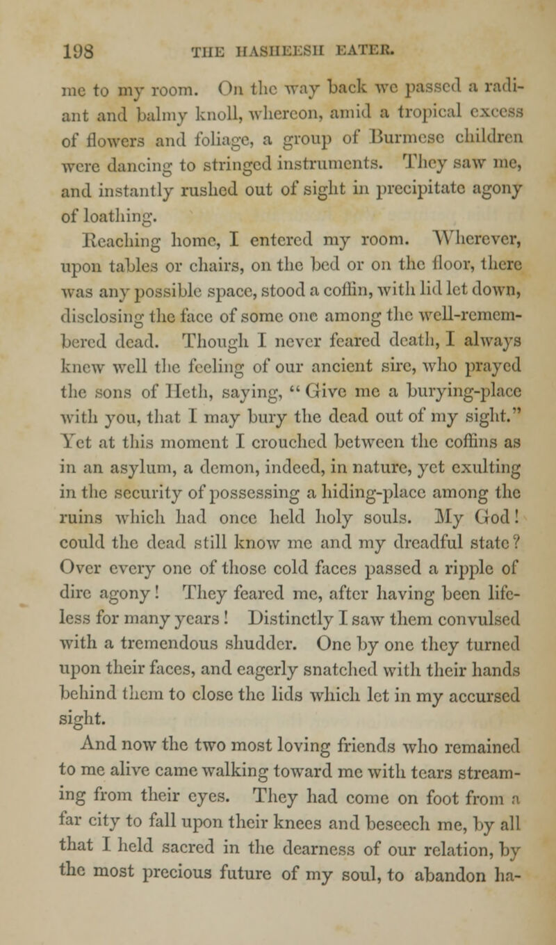 me to my room. On the way back we passed a radi- ant and balmy knoll, whereon, amid a tropical excess of flowers and foliage, a group of Burmese children were dancing to stringed instruments. They saw me, and instantly rushed out of sight in precipitate agony of loathing. bleaching home, I entered my room. AYhcrcver, upon tables or chairs, on the bed or on the floor, there was any possible space, stood a coflin, with lid let down, disclosing the face of some one among the well-rcmem- bered dead. Though I never feared death, I always knew well the feeling of our ancient sire, who prayed the sons of Heth, saying, Give me a burying-place with you, that I may bury the dead out of my sight. Yet at this moment I crouched between the coffins as in an asylum, a demon, indeed, in nature, yet exulting in the security of possessing a hiding-place among the ruins which had once held holy souls. My God! could the dead still know me and my dreadful state? Over every one of those cold faces passed a ripple of dire agony! They feared me, after having been life- less for many years! Distinctly I saw them convulsed with a tremendous shudder. One by one they turned upon their faces, and eagerly snatched with their hands behind them to close the lids which let in my accursed sight. And now the two most loving friends who remained to me alive came walking toward me with tears stream- ing from their eyes. They had come on foot from a far city to fall upon their knees and beseech me, by all that I held sacred in the dearness of our relation, by the most precious future of my soul, to abandon ha-