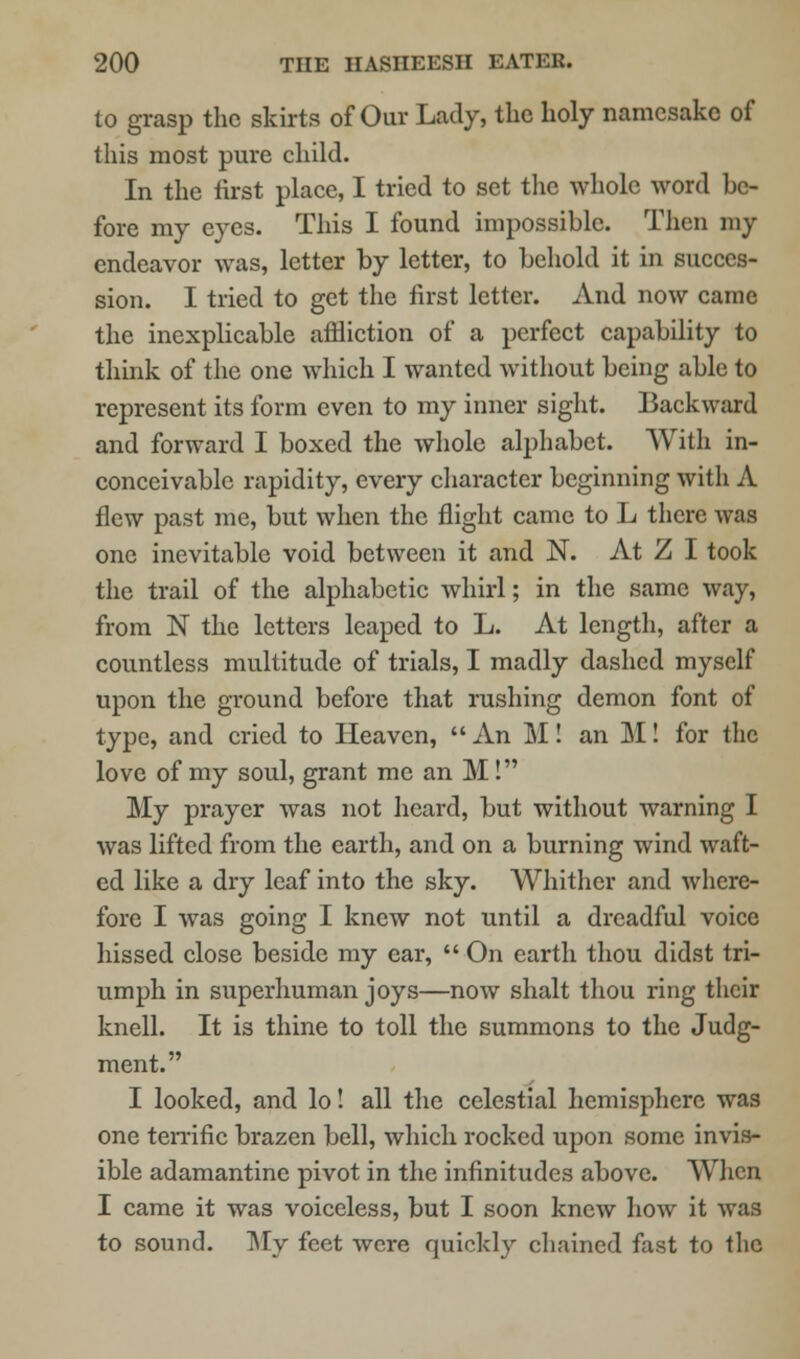 to grasp the skirts of Our Lady, the holy namesake of this most pure child. In the first place, I tried to set the whole word be- fore my eyes. This I found impossible. Then my endeavor was, letter by letter, to behold it in succes- sion. I tried to get the first letter. And now came the inexplicable affliction of a perfect capability to think of the one which I wanted without being able to represent its form even to my inner sight. Backward and forward I boxed the whole alphabet. With in- conceivable rapidity, every character beginning with A flew past me, but when the flight came to L there was one inevitable void between it and N. At Z I took the trail of the alphabetic whirl; in the same way, from N the letters leaped to L. At length, after a countless multitude of trials, I madly dashed myself upon the ground before that rushing demon font of type, and cried to Heaven,  An M! an M! for the love of my soul, grant me an M! My prayer was not heard, but without warning I was lifted from the earth, and on a burning wind waft- ed like a dry leaf into the sky. Whither and where- fore I was going I knew not until a dreadful voice hissed close beside my ear,  On earth thou didst tri- umph in superhuman joys—now shalt thou ring their knell. It is thine to toll the summons to the Judg- ment. I looked, and lo! all the celestial hemisphere was one terrific brazen bell, which rocked upon some invis- ible adamantine pivot in the infinitudes above. When I came it was voiceless, but I soon knew how it was to sound. My feet were quickly chained fast to the