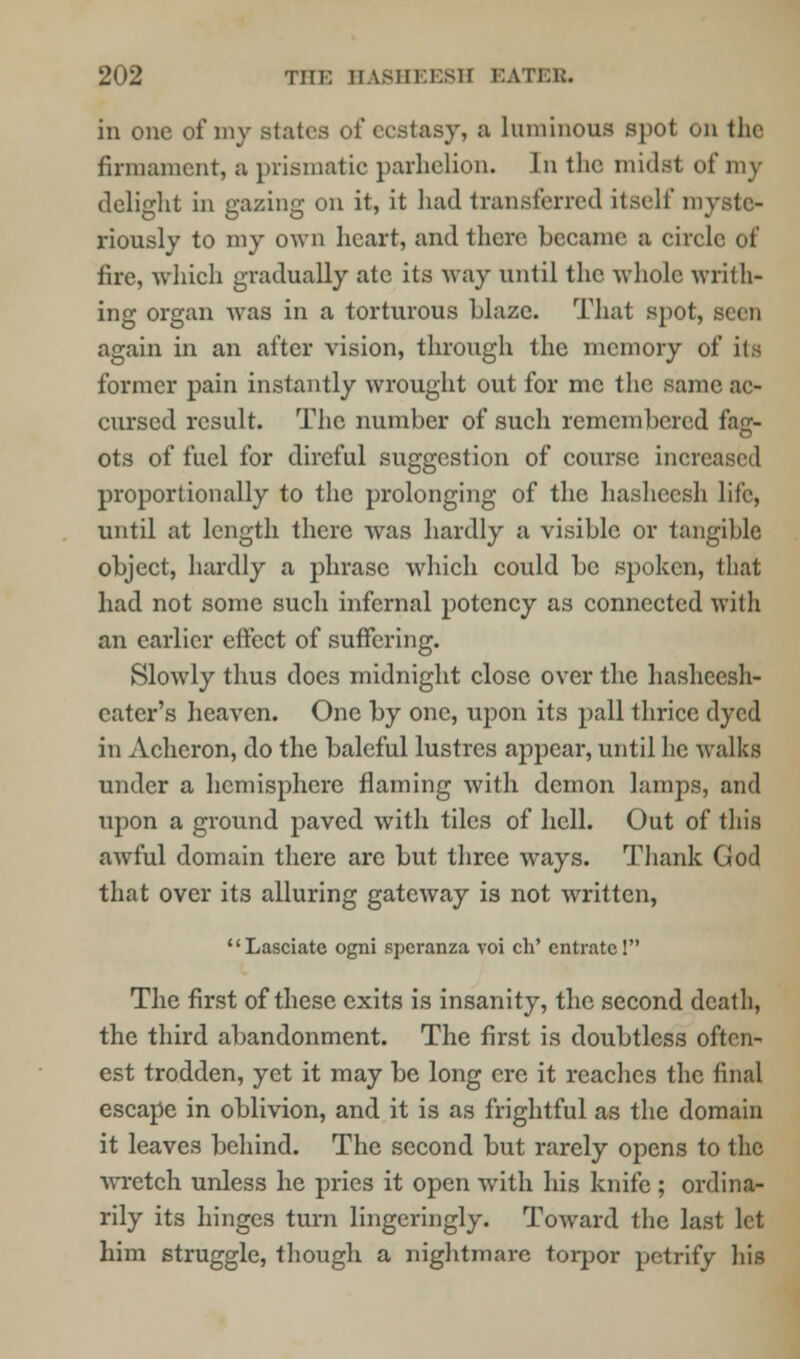 in one of my Btates oi* ecstasy, a luminous spot on the firmament, a prismatic parhelion. In the midst of my delight in gazing on it, it had transferred itself myste- riously to my own heart, and there became a circle of fire, which gradually ate its way until the whole writh- ing organ was in a torturous blaze. That spot, seen again in an after vision, through the memory of its former pain instantly wrought out for me the same ac- cursed result. The number of such remembered fag- ots of fuel for direful suggestion of course mere proportionally to the prolonging of the hasheesh life, until at length there was hardly a visible or tangible object, hardly a phrase which could be spoken, that had not some such infernal potency as connected with an earlier effect of suffering. Slowly thus does midnight close over the hasheesh- eater's heaven. One by one, upon its pall thrice dyed in Acheron, do the baleful lustres appear, until he walks under a hemisphere flaming with demon lamps, and upon a ground paved with tiles of hell. Out of this awful domain there arc but three ways. Thank God that over its alluring gateway is not written, Lasciate ogni spcranza voi cli' cntratc! The first of these exits is insanity, the second death, the third abandonment. The first is doubtless oftcn- est trodden, yet it may be long ere it reaches the final escape in oblivion, and it is as frightful as the domain it leaves behind. The second but rarely opens to the wretch unless he pries it open with his knife ; ordina- rily its hinges turn lingeringly. Toward the last let him struggle, though a nightmare torpor petrify his
