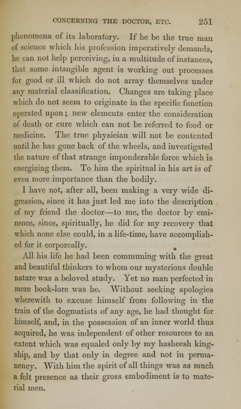 phenomena of its laboratory. If he be the true man of science which his profession imperatively demands, he can not help perceiving, in a multitude of instances, that some intangible agent is working out processes for good or ill which do not array themselves under any material classification. Changes are taking place which do not seem to originate in the specific function operated upon; new elements enter the consideration of death or cure which can not be referred to food or medicine. The true physician will not be contented until he has gone back of the wheels, and investigated the nature of that strange imponderable force which is energizing them. To him the spiritual in his art is of even more importance than the bodily. I have not, after all, been making a very wide di- gression, since it has just led me into the description of my friend the doctor—to me, the doctor by emi- nence, since, spiritually, he did for my recovery that which none else could, in a life-time, have accomplish- ed for it corporeally. All his life he had been communing with the great and beautiful thinkers to whom our mysterious double nature was a beloved study. Yet no man perfected in mere book-lore was he. Without seeking apologies wherewith to excuse himself from following in the train of the dogmatists of any age, he had thought for himself, and, in the possession of an inner world thus acquired, he was independent of other resources to an extent which was equaled only by my hasheesh king- ship, and by that only in degree and not in perma- nency. With him the spirit of all things was as much a felt presence as their gross embodiment is to mate- rial men.