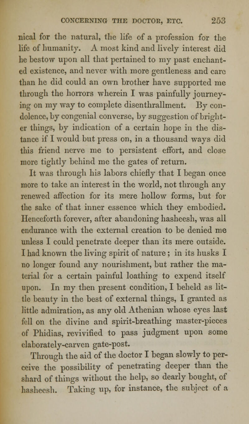 nical for the natural, the life of a profession for the life of humanity. A most kind and lively interest did he bestow upon all that pertained to my past enchant- ed existence, and never with more gentleness and care than he did could an own brother have supported me through the horrors wherein I was painfully journey- ing on my way to complete disenthrallment. By con- dolence, by congenial converse, by suggestion of bright- er things, by indication of a certain hope in the dis- tance if I would but press on, in a thousand ways did this friend nerve me to persistent effort, and close more tightly behind me the gates of return. It was through his labors chiefly that I began once more to take an interest in the world, not through any renewed affection for its mere hollow forms, but for the sake of that inner essence which they embodied. Henceforth forever, after abandoning hasheesh, was all endurance with the external creation to be denied me unless I could penetrate deeper than its mere outside. I had known the living spirit of nature; in its husks I no longer found any nourishment, but rather the ma- terial for a certain painful loathing to expend itself upon. In my then present condition, I beheld as lit- tle beauty in the best of external things, I granted as little admiration, as any old Athenian whose eyes last fell on the divine and spirit-breathing master-pieces of Phidias, revivified to pass judgment upon some elaborately-carven gate-post. Through the aid of the doctor I began slowly to per- ceive the possibility of penetrating deeper than the shard of things without the help, so dearly bought, of hasheesh. Taking up, for instance, the subject of a