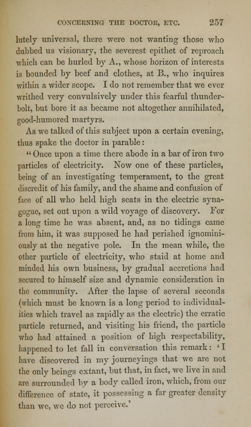 lutely universal, there were not wanting those who clubbed us visionary, the severest epithet of reproach which can be hurled by A., whose horizon of interests is bounded by beef and clothes, at B., who inquires within a wider scope. I do not remember that we ever writhed very convulsively under this fearful thunder- bolt, but bore it as became not altogether annihilated, good-humored martyrs. As we talked of this subject upon a certain evening, thus spake the doctor in parable:  Once upon a time there abode in a bar of iron two particles of electricity. Now one of these particles, being of an investigating temperament, to the great discredit of his family, and the shame and confusion of lace of all who held high scats in the electric syna- gogue, set out upon a wild voyage of discovery. For a long time he was absent, and, as no tidings came from him, it was supposed he had perished ignomini- ously at the negative pole. In the mean while, the other particle of electricity, who staid at home and minded his own business, by gradual accretions had secured to himself size and dynamic consideration in the community. After the lapse of several seconds (which must be known is a long period to individual- ities which travel as rapidly as the electric) the erratic particle returned, and visiting his friend, the particle who had attained a position of high respectability, happened to let fall in conversation this remark: ' I have discovered in my journeyings that we are not the only beings extant, but that, in fact, we live in and arc surrounded by a body called iron, which, from our difference of state, it possessing a far greater density than we, we do not perceive.'