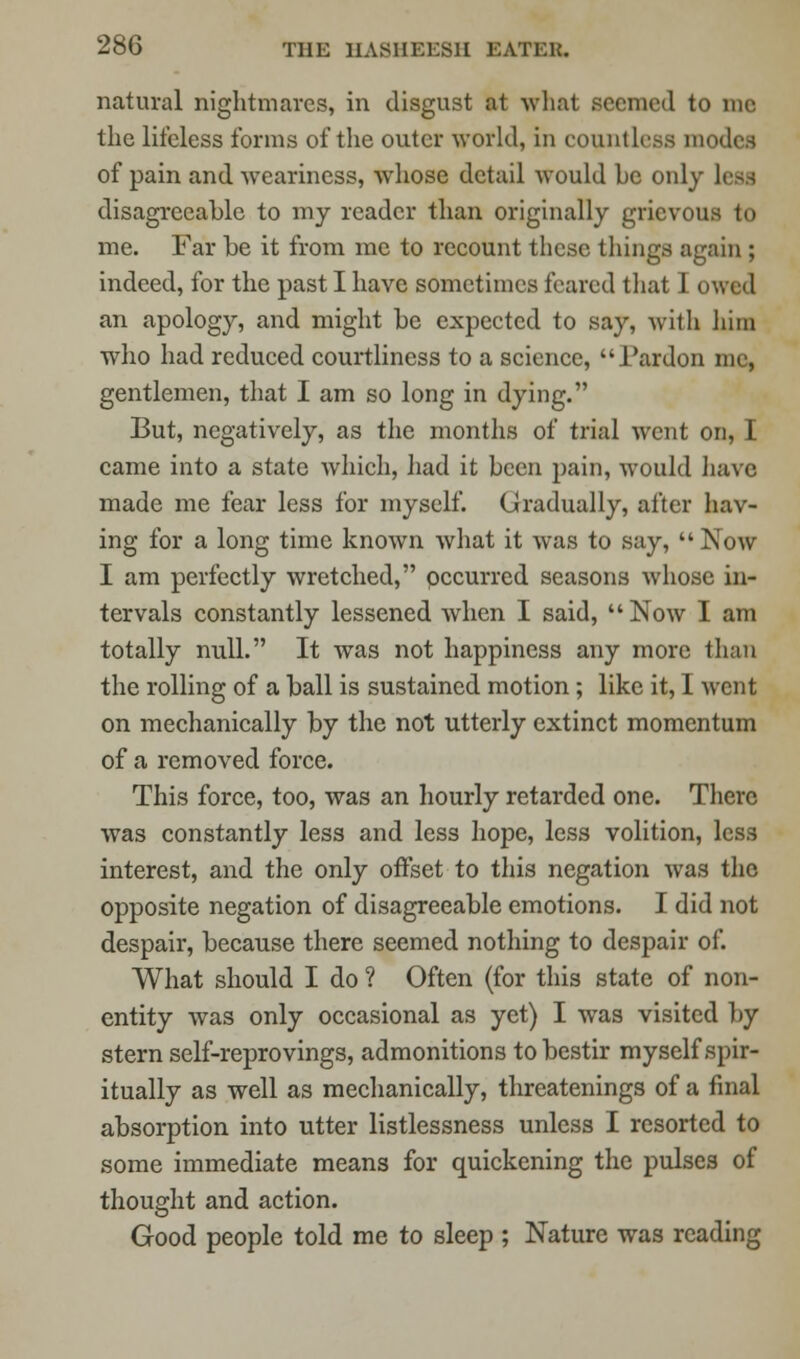 natural nightmares, in disgust at what seemed to me the lifeless forms of the outer world, in countless modes of pain and weariness, whose detail would be only Leu disagreeable to my reader than originally grievous to me. Far be it from me to recount these things again ; indeed, for the past I have sometimes feared that I owed an apology, and might be expected to say, with him who had reduced courtliness to a science, I'ardon me, gentlemen, that I am so long in dying. But, negatively, as the months of trial went on, I came into a state which, had it been pain, would have made me fear less for myself. Gradually, after hav- ing for a long time known what it was to say,  Now I am perfectly wretched, pecurred seasons whose in- tervals constantly lessened when I said, Now I am totally null. It was not happiness any more than the rolling of a ball is sustained motion ; like it, I went on mechanically by the not utterly extinct momentum of a removed force. This force, too, was an hourly retarded one. There was constantly less and less hope, less volition, less interest, and the only offset to this negation was the opposite negation of disagreeable emotions. I did not despair, because there seemed nothing to despair of. What should I do ? Often (for this state of non- entity was only occasional as yet) I was visited by stern self-reprovings, admonitions to bestir myself spir- itually as well as mechanically, threatenings of a final absorption into utter listlessness unless I resorted to some immediate means for quickening the pulses of thought and action. Good people told me to sleep ; Nature was reading