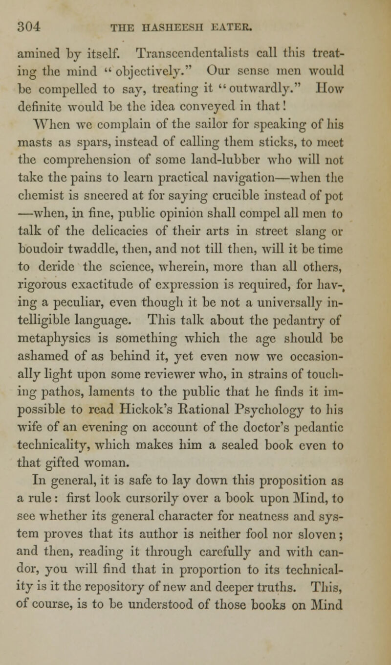 amined by itself. Transcendentalists call this treat- ing the mind  objectively. Our sense men would be compelled to say, treating it outwardly. How definite would be the idea conveyed in that! When we complain of the sailor for speaking of his masts as spars, instead of calling them sticks, to meet the comprehension of some land-lubber who will not take the pains to learn practical navigation—when the chemist is sneered at for saying crucible instead of pot —when, in fine, public opinion shall compel all men to talk of the delicacies of their arts in street slang or boudoir twaddle, then, and not till then, will it be time to deride the science, wherein, more than all others, rigorous exactitude of expression is required, for hav-, ing a peculiar, even though it be not a universally in- telligible language. This talk about the pedantry of metaphysics is something which the age should be ashamed of as behind it, yet even now we occasion- ally light upon some reviewer who, in strains of touch- ing pathos, laments to the public that he finds it im- possible to read Hickok's Rational Psychology to his wife of an evening on account of the doctor's pedantic technicality, which makes him a sealed book even to that gifted woman. In general, it is safe to lay down this proposition as a rule: first look cursorily over a book upon Mind, to see whether its general character for neatness and sys- tem proves that its author is neither fool nor sloven; and then, reading it through carefully and with can- dor, you will find that in proportion to its technical- ity is it the repository of new and deeper truths. This, of course, is to be understood of those books on Mind