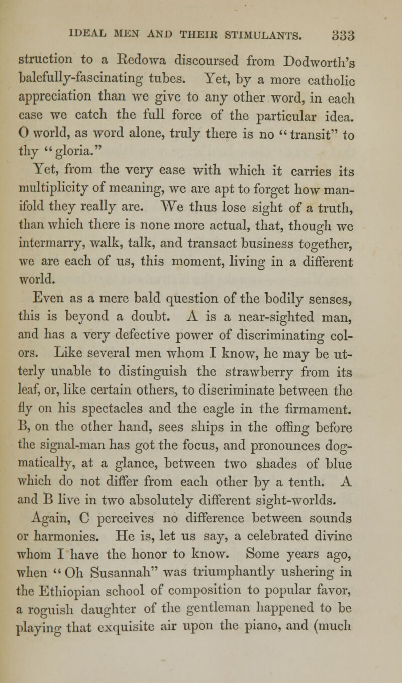 struction to a Rcdowa discoursed from Dodworth's balefully-fascinating tubes. Yet, by a more catholic appreciation than we give to any other word, in each case we catch the full force of the particular idea. O world, as word alone, truly there is no  transit to thy gloria. Yet, from the very ease with which it carries its multiplicity of meaning, we are apt to forget how man- ifold they really are. We thus lose sight of a truth, than which there is none more actual, that, though we intermarry, walk, talk, and transact business together, we are each of us, this moment, living in a different world. Even as a mere bald question of the bodily senses, this is beyond a doubt. A is a near-sighted man, and has a very defective power of discriminating col- ors. Like several men whom I know, he may be ut- terly unable to distinguish the strawberry from its leaf, or, like certain others, to discriminate between the fly on his spectacles and the eagle in the firmament. 13, on the other hand, sees ships in the offing before the signal-man has got the focus, and pronounces dog- matically, at a glance, between two shades of blue which do not differ from each other by a tenth. A and B live in two absolutely different sight-worlds. Again, C perceives no difference between sounds or harmonies. He is, let us say, a celebrated divine whom I have the honor to know. Some years ago, when  Oh Susannah was triumphantly ushering in the Ethiopian school of composition to popular favor, a roguish daughter of the gentleman happened to be playing that exquisite air upon the piano, and (much