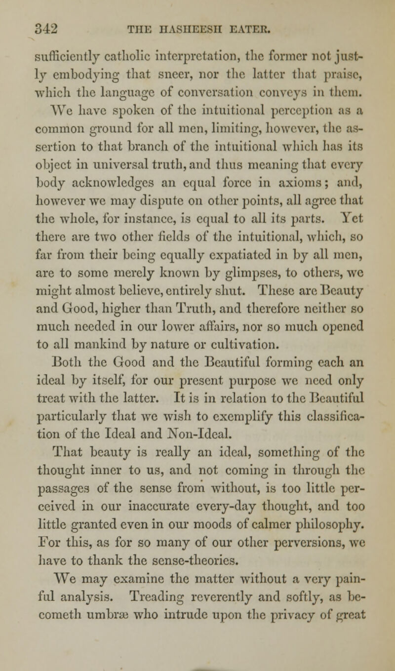 sufficiently catholic interpretation, the former not just- ly embodying that sneer, nor the latter that praise, which the language of conversation conveys in them. We have spoken of the intuitional perception as a common ground for all men, limiting, however, the as- sertion to that branch of the intuitional which has its object in universal truth, and thus meaning that every body acknowledges an equal force in axioms; and, however wTe may dispute on other points, all agree that the whole, for instance, is equal to all its parts. Yet there are two other fields of the intuitional, which, so far from their being equally expatiated in by all men, are to some merely known by glimpses, to others, we might almost believe, entirely shut. These are Beauty and Good, higher than Truth, and therefore neither so much needed in our lower affairs, nor so much opened to all mankind by nature or cultivation. Both the Good and the Beautiful forming each an ideal by itself, for our present purpose we need only treat with the latter. It is in relation to the Beautiful particularly that we wish to exemplify this classifica- tion of the Ideal and Non-Ideal. That beauty is really an ideal, something of the thought inner to us, and not coming in through the passages of the sense from without, is too little per- ceived in our inaccurate every-day thought, and too little granted even in our moods of calmer philosophy. For this, as for so many of our other perversions, we have to thank the sense-theories. We may examine the matter without a very pain- ful analysis. Treading reverently and softly, as be- cometh umbra? who intrude upon the privacy of great