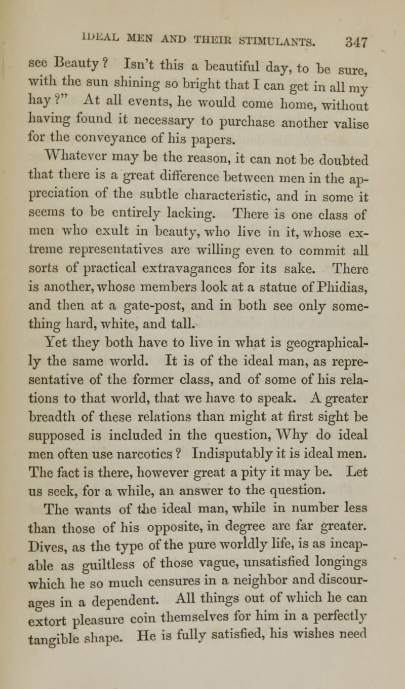see Beauty ? Isn't this a beautiful day, to be sure, with the sun shining so bright that I can get in all my hay ? At all events, he would come home, without having found it necessary to purchase another valise for the conveyance of his papers. Whatever may be the reason, it can not be doubted that there is a great difference between men in the ap- preciation of the subtle characteristic, and in some it seems to be entirely lacking. There is one class of men who exult in beauty, who live in it, whose ex- treme representatives are willing even to commit all sorts of practical extravagances for its sake. There is another, whose members look at a statue of Phidias, and then at a gate-post, and in both see only some- thing hard, white, and tall. Yet they both have to live in what is geographical- ly the same world. It is of the ideal man, as repre- sentative of the former class, and of some of his rela- tions to that world, that we have to speak. A greater breadth of these relations than might at first sight be supposed is included in the question, Why do ideal men often use narcotics ? Indisputably it is ideal men. The fact is there, however great a pity it may be. Let us seek, for a while, an answer to the question. The wants of the ideal man, while in number less than those of his opposite, in degree are far greater. Dives, as the type of the pure worldly life, is as incap- able as guiltless of those vague, unsatisfied longings which he so much censures in a neighbor and discour- ages in a dependent. All things out of which he can extort pleasure coin themselves for him in a perfectly tangible shape. He is fully satisfied, his wishes need