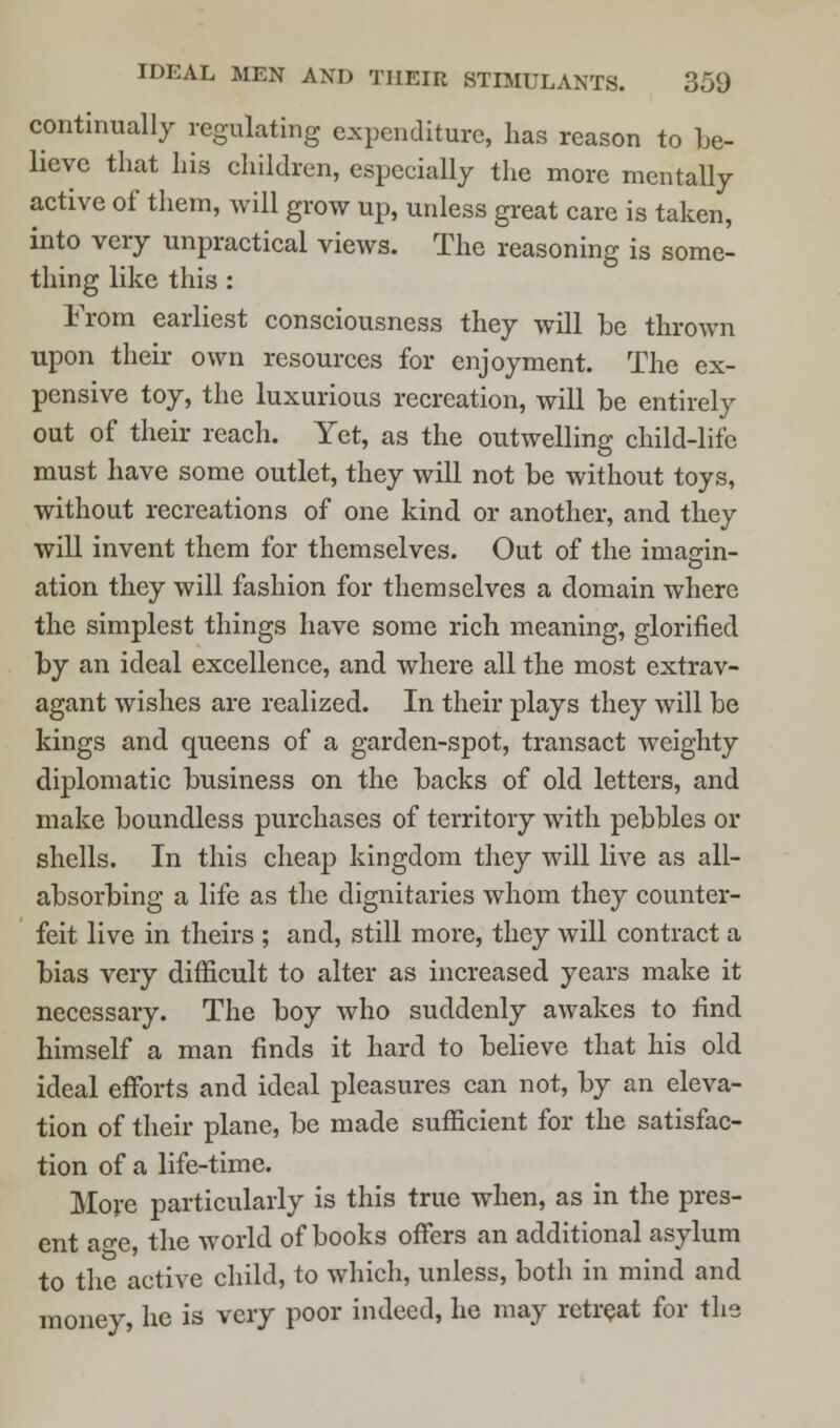 continually regulating expenditure, has reason to be- lieve that his children, especially the more mentally active of them, will grow up, unless great care is taken, into very unpractical views. The reasoning is some- thing like this : From earliest consciousness they will he thrown upon their own resources for enjoyment. The ex- pensive toy, the luxurious recreation, will be entirely out of their reach. Yet, as the outwelling child-life must have some outlet, they will not be without toys, without recreations of one kind or another, and they will invent them for themselves. Out of the imasrin- o ation they will fashion for themselves a domain where the simplest things have some rich meaning, glorified by an ideal excellence, and where all the most extrav- agant wishes are realized. In their plays they will be kings and queens of a garden-spot, transact weighty diplomatic business on the backs of old letters, and make boundless purchases of territory with pebbles or shells. In this cheap kingdom they will live as all- absorbing a life as the dignitaries whom they counter- feit live in theirs ; and, still more, they will contract a bias very difficult to alter as increased years make it necessary. The boy who suddenly awakes to find himself a man finds it hard to believe that his old ideal efforts and ideal pleasures can not, by an eleva- tion of their plane, be made sufficient for the satisfac- tion of a life-time. More particularly is this true when, as in the pres- ent ao-e, the world of books offers an additional asylum to the active child, to which, unless, both in mind and money, he is very poor indeed, he may retreat for the