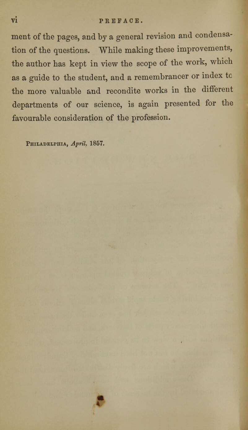 ment of the pages, and by a general revision and condensa- tion of the questions. While making these improvements, the author has kept in view the scope of the work, which as a guide to the student, and a remembrancer or index tc the more valuable and recondite works in the different departments of our science, is again presented for the favourable consideration of the profession. Philadelphia, April, 1857.