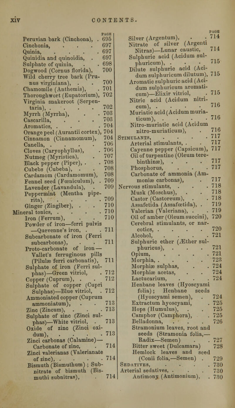 PAGE Peruvian bark (Cinchona), . 695 Cinchonia, . . . 697 Quinia, .... 697 Quinidia and quinoidia, . 697 Sulphate of quinia, . . 698 Dogwood (Cornus florida), 700 Wild cherry tree bark (Pru- nus virginiana), . . 700 Chamomile (Anthemis), . 701 Thoroughwort (Eupatorium), 702 Virginia snakeroot (Serpen- taria), .... 702 Myrrh (Myrrha), . . 703 Cascarilla, . . . 703 Aromatics, . . • 704 Orange peel (Aurantii cortex), 704 Cinnamon (Cinnamomum), 704 Canella, .... 706 Cloves (Caryophyllus), . 706 Nutmeg (Myristica), . 707 Black pepper (Piper), . . 708 Cubebs (Cubeba), . . 708 Cardamom (Cardamomum), 708 Fennel seed (Foeniculum), . 709 Lavender (Lavandula), . 709 Peppermint (Mentha pipe- rita), . . . .709 Ginger (Zingiber), . . 710 Mineral tonics, . . . . 710 Iron (Ferrum), . . 710 Powder of iron—ferri pulvis —Quevenne's iron, . . 711 Subcarbonate of iron (Ferri subcarbonas), . . 711 Proto-carbonate of iron — Vallet's ferruginous pills (Pilulse ferri carbonatis), 711 Sulphate of iron (Ferri sul- phas)—Green vitriol, . 712 Copper (Cuprum), . . 712 Sulphate of copper (Cupri Sulphas)—Blue vitriol, . 712 Ammoniated copper (Cuprum ammoniatum), . . 713 Zinc (Zincum), . . . 713 Sulphate of zinc (Zinci sul- phas)—White vitriol, . 713 Oxide of zinc (Zinci oxi- dum), . . • .713 Zinci carbonas (Calamine)— Carbonate of zinc, . 714 Zinci valerianas (Valerianate of zinc), . • • -714 Bismuth (Bismuthum) ; Sub- nitrate of bismuth (Bis- muthi subnitras), . 714 PAQB Silver (Argentum), . • 714 Nitrate of silver (Argenti Nitras)—Lunar caustic, 714 Sulphuric acid (Acidum sul- phuricum), . • • 715 Dilute sulphuric acid (Aci- dum sulphuricumdilutum), 715 Aromatic sulphuric acid (Aci- dum sulphuricum aromati- cum)—Elixir vitriol, _. 715 Nitric acid (Acidum nitri- cum), . • • .716 Muriatic acid (Acidum muria- ticum), . . - -716 Nitro-muriatic acid (Acidum nitro-muriaticum), . 716 Stimulants, . . . .717 Arterial stimulants, . . 717 Cayenne pepper (Capsicum), 717 Oil of turpentine (Oleum tere- binthinse), . . . 717 Phosphorus, . • • 717 Carbonate of ammonia (Am- moniae carbonas), . 717 Nervous stimulants, . . . 718 Musk (Moschus), . . 718 Castor (Castoreum), . .718 Assafetida (Assafoetida), . 719 Valerian (Valeriana), . .719 Oil of amber (Oleum succini), 720 Cerebral stimulants, or nar- cotics, .... 720 Alcohol, . . . .721 Sulphuric ether (JEther sul- phuricus), . . . 721 Opium, . . . .721 Morphia, .... 723 Morphise sulphas, . . 724 Morphise acetas, . . 724 Lactucarium, . . . 724 Henbane leaves (Hyoscyami folia); Henbane seeds (Hyoscyami semen), . 724 Extractum hyoscyami, . 725 Hops (Humulus), . . 725 Camphor (Camphora), . 725 Belladonna, . • . 726 Stramonium leaves, root and seeds (Stramonia folia,— Radix—Semen) . . 727 Bitter sweet (Dulcamara) 728 Hemlock leaves and seed (Conii folia,—Semen) . 729 Sedatives, .... 730 Arterial sedatives, . . . 730 Antimony (Antimonium), . 730