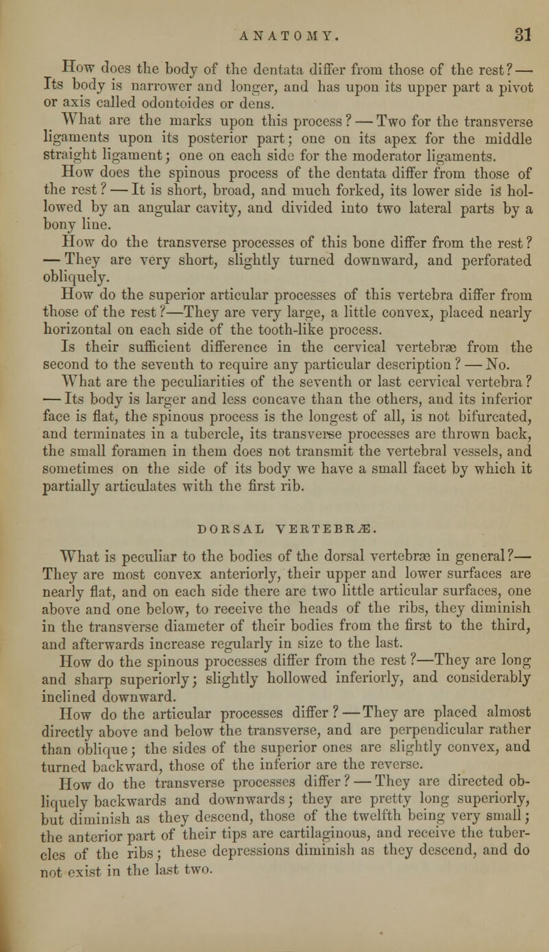 How does the body of the dentata differ from those of the rest? — Its body is narrower and longer, and has upon its upper part a pivot or axis called odontoides or dens. What are the marks upon this process ? — Two for the transverse ligaments upon its posterior part; one on its apex for the middle straight ligament; one on each side for the moderator ligaments. How does the spinous process of the dentata differ from those of the rest ? — It is short, broad, and much forked, its lower side is hol- lowed by an angular cavity, and divided into two lateral parts by a bony line. How do the transverse processes of this bone differ from the rest ? — They are very short, slightly turned downward, and perforated obliquely. How do the superior articular processes of this vertebra differ from those of the rest ?—They are very large, a little convex, placed nearly horizontal on each side of the tooth-like process. Is their sufficient difference in the cervical vertebrse from the second to the seventh to require any particular description? — No. What are the peculiarities of the seventh or last cervical vertebra ? — Its body is larger and less concave than the others, and its inferior face is flat, the spinous process is the longest of all, is not bifurcated, and terminates in a tubercle, its transverse processes are thrown back, the small foramen in them does not transmit the vertebral vessels, and sometimes on the side of its body we have a small facet by which it partially articulates with the first rib. DORSAL VERTEBRAE. What is peculiar to the bodies of the dorsal vertebrae in general?— They are most convex anteriorly, their upper and lower surfaces are nearly flat, and on each side there are two little articular surfaces, one above and one below, to receive the heads of the ribs, they diminish in the transverse diameter of their bodies from the first to the third, and afterwards increase regularly in size to the last. How do the spinous processes differ from the rest ?—They are long and sharp superiorly; slightly hollowed inferiorly, and considerably inclined downward. How do the articular processes differ?—They are placed almost directly above and below the transverse, and are perpendicular rather than oblique; the sides of the superior ones are slightly convex, and turned backward, those of the inferior are the reverse. How do the transverse processes differ ? — They are directed ob- liquely backwards and downwards; they are pretty long superiorly, but diminish as they descend, those of the twelfth being very small; the anterior part of their tips are cartilaginous, and receive the tuber- cles of the ribs: these depressions diminish as they descend, and do not exist in the last two.