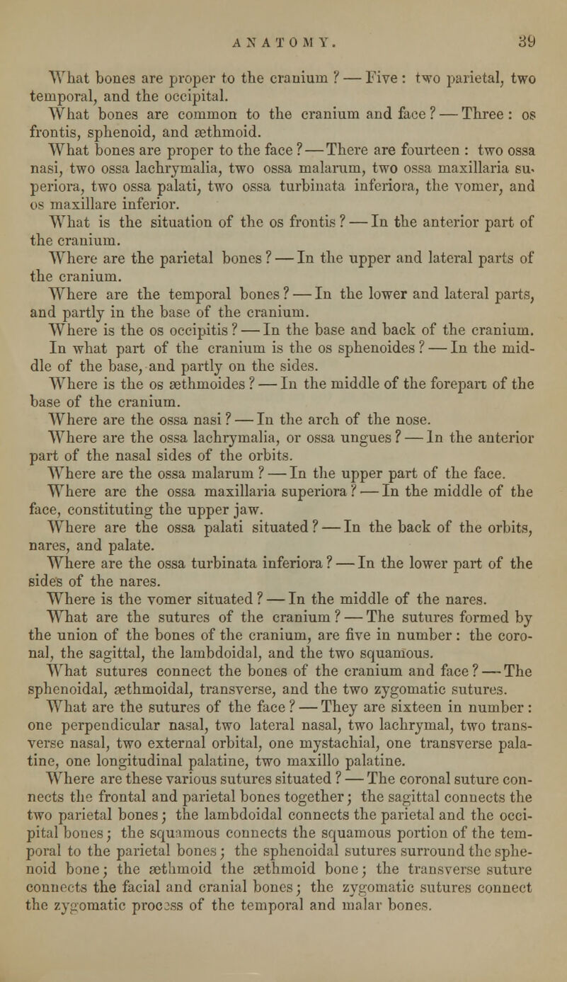 What bones are proper to the cranium ? — Five : two parietal, two temporal, and the occipital. What bones are common to the cranium and face ? — Three: os frontis, sphenoid, and rethmoid. What bones are proper to the face ? — There are fourteen : two ossa nasi, two ossa lachrymalia, two ossa malarum, two ossa maxillaria su« periora, two ossa palati, two ossa turbinata inferiora, the vomer, and cis maxillare inferior. What is the situation of the os frontis ? — In the anterior part of the cranium. Where are the parietal bones ? — In the upper and lateral parts of the cranium. Where are the temporal bones ? — In the lower and lateral parts, and partly in the base of the cranium. Where is the os occipitis ? — In the base and back of the cranium. In what part of the cranium is the os sphenoides ? — In the mid- dle of the base, and partly on the sides. Where is the os aethmoides ? — In the middle of the forepart of the base of the cranium. Where are the ossa nasi ? — In the arch of the nose. Where are the ossa lachrymalia, or ossa ungues ? — In the anterior part of the nasal sides of the orbits. Where are the ossa malarum ? — In the upper part of the face. Where are the ossa maxillaria superiora ? — In the middle of the face, constituting the upper jaw. Where are the ossa palati situated ? — In the back of the orbits, nares, and palate. Where are the ossa turbinata inferiora ? — In the lower part of the sides of the nares. Where is the vomer situated ? — In the middle of the nares. What are the sutures of the cranium ? — The sutures formed by the union of the bones of the cranium, are five in number: the coro- nal, the sagittal, the lambdoidal, and the two squamous. What sutures connect the bones of the cranium and face ? — The sphenoidal, sethmoidal, transverse, and the two zygomatic sutures. What are the sutures of the face ? — They are sixteen in number : one perpendicular nasal, two lateral nasal, two lachrymal, two trans- verse nasal, two external orbital, one mystachial, one transverse pala- tine, one longitudinal palatine, two maxillo palatine. Where are these various sutures situated ? — The coronal suture con- nects the frontal and parietal bones together; the sagittal connects the two parietal bones; the lambdoidal connects the parietal and the occi- pital bones; the squamous connects the squamous portion of the tem- poral to the parietal bones; the sphenoidal sutures surround the sphe- noid bone; the aethmoid the aethmoid bone; the transverse suture connects the facial and cranial bones; the zygomatic sutures connect the zygomatic process of the temporal and malar bones.