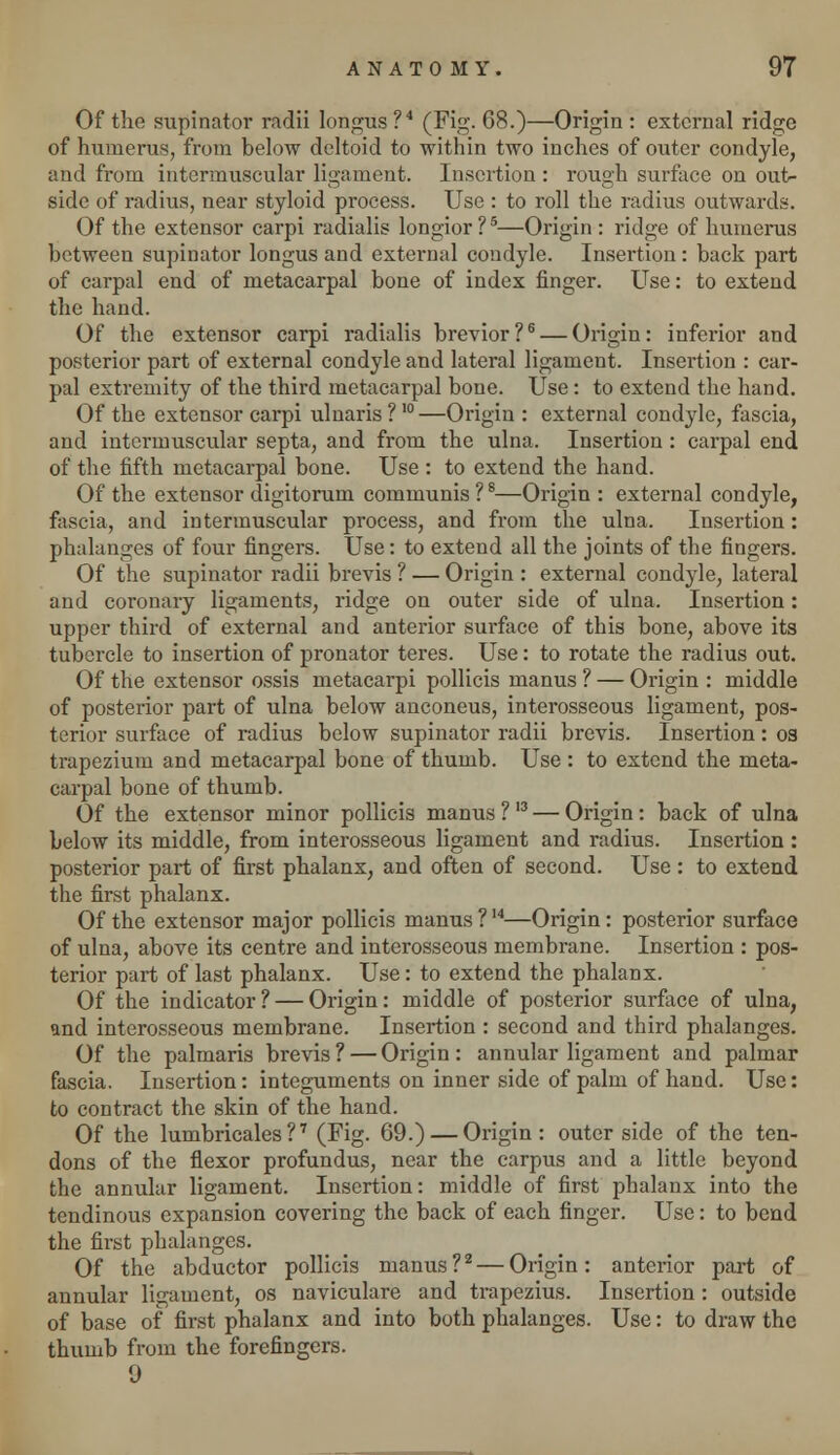 Of the supinator radii longus ?4 (Fig. 68.)—Origin : external ridge of humerus, from below deltoid to within two inches of outer condyle, and from intermuscular ligament. Insertion : rough surface on out- side of radius, near styloid process. Use : to roll the radius outwards. Of the extensor carpi radialis longior ?5—Origin : ridge of humerus between supinator longus and external condyle. Insertion: back part of carpal end of metacarpal bone of index finger. Use: to extend the hand. Of the extensor carpi radialis brevior?6 — Origin: inferior and posterior part of external condyle and lateral ligament. Insertion : car- pal extremity of the third metacarpal bone. Use: to extend the hand. Of the extensor carpi ulnaris ?10—Origin : external condyle, fascia, and intermuscular septa, and from the ulna. Insertion : carpal end of the fifth metacarpal bone. Use : to extend the hand. Of the extensor digitorum communis ?8—Origin : external condyle, fascia, and intermuscular process, and from the ulna. Insertion: phalanges of four fingers. Use: to extend all the joints of the fingers. Of the supinator radii brevis ? — Origin : external condyle, lateral and coronary ligaments, ridge on outer side of ulna. Insertion: upper third of external and anterior surface of this bone, above its tubercle to insertion of pronator teres. Use: to rotate the radius out. Of the extensor ossis metacarpi pollicis manus ? — Origin : middle of posterior part of ulna below anconeus, interosseous ligament, pos- terior surface of radius below supinator radii brevis. Insertion: os trapezium and metacarpal bone of thumb. Use : to extend the meta- carpal bone of thumb. Of the extensor minor pollicis manus ?I3 — Origin: back of ulna below its middle, from interosseous ligament and radius. Insertion : posterior part of first phalanx, and often of second. Use : to extend the first phalanx. Of the extensor major pollicis manus ?14—Origin: posterior surface of ulna, above its centre and interosseous membrane. Insertion : pos- terior part of last phalanx. Use: to extend the phalanx. Of the indicator? — Origin: middle of posterior surface of ulna, and interosseous membrane. Insertion : second and third phalanges. Of the palmaris brevis ? — Origin : annular ligament and palmar fascia. Insertion: integuments on inner side of palm of hand. Use: to contract the skin of the hand. Of the lumbricales ?7 (Fig- 69.) — Origin : outer side of the ten- dons of the flexor profundus, near the carpus and a little beyond the annular ligament. Insertion: middle of first phalanx into the tendinous expansion covering the back of each finger. Use: to bend the first phalanges. Of the abductor pollicis manus?2 — Origin: anterior part of annular ligament, os naviculare and trapezius. Insertion: outside of base of first phalanx and into both phalanges. Use: to draw the thumb from the forefingers. 9