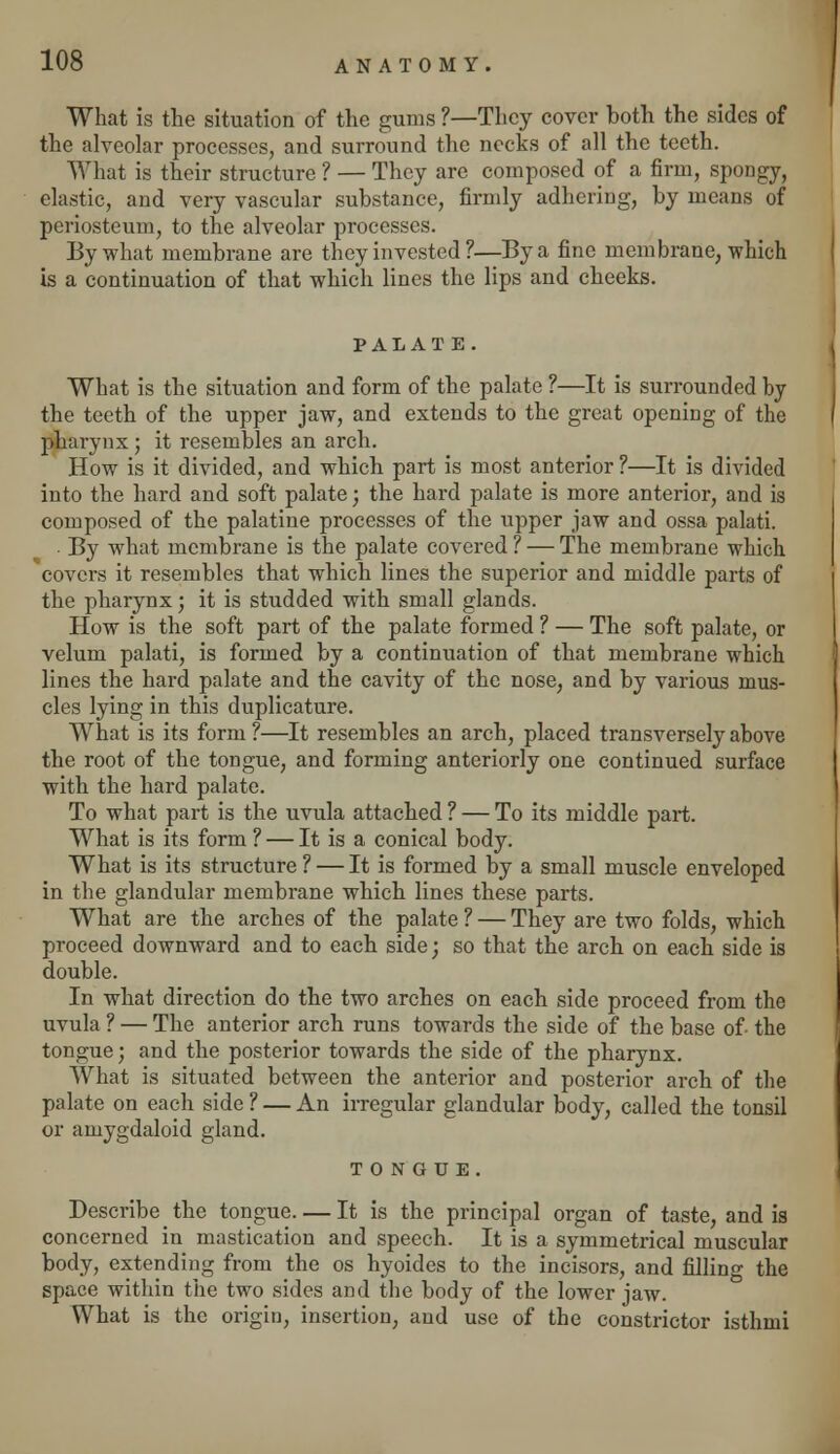 What is the situation of the gums ?—They cover hoth the sides of the alveolar processes, and surround the necks of all the teeth. What is their structure ? — They are composed of a firm, spongy, elastic, and very vascular substance, firmly adhering, by means of periosteum, to the alveolar processes. By what membrane are they invested ?—By a fine membrane, which is a continuation of that which lines the lips and cheeks. PALAT E. What is the situation and form of the palate ?—It is surrounded by the teeth of the upper jaw, and extends to the great opening of the pharynx; it resembles an arch. How is it divided, and which part is most anterior ?—It is divided into the hard and soft palate; the hard palate is more anterior, and is composed of the palatine processes of the upper jaw and ossa palati. . By what membrane is the palate covered ? — The membrane which covers it resembles that which lines the superior and middle parts of the pharynx; it is studded with small glands. How is the soft part of the palate formed ? — The soft palate, or velum palati, is formed by a continuation of that membrane which lines the hard palate and the cavity of the nose, and by various mus- cles lying in this duplicature. What is its form ?—It resembles an arch, placed transversely above the root of the tongue, and forming anteriorly one continued surface with the hard palate. To what part is the uvula attached ? — To its middle part. What is its form ? — It is a conical body. What is its structure ? — It is formed by a small muscle enveloped in the glandular membrane which lines these parts. What are the arches of the palate ? — They are two folds, which proceed downward and to each side; so that the arch on each side is double. In what direction do the two arches on each side proceed from the uvula ? — The anterior arch runs towards the side of the base of- the tongue; and the posterior towards the side of the pharynx. What is situated between the anterior and posterior arch of the palate on each side ? — An irregular glandular body, called the tonsil or amygdaloid gland. TONGUE. Describe the tongue. — It is the principal organ of taste, and is concerned in mastication and speech. It is a symmetrical muscular body, extending from the os hyoides to the incisors, and filling the space within the two sides and the body of the lower jaw. What is the origin, insertion, and use of the constrictor isthmi