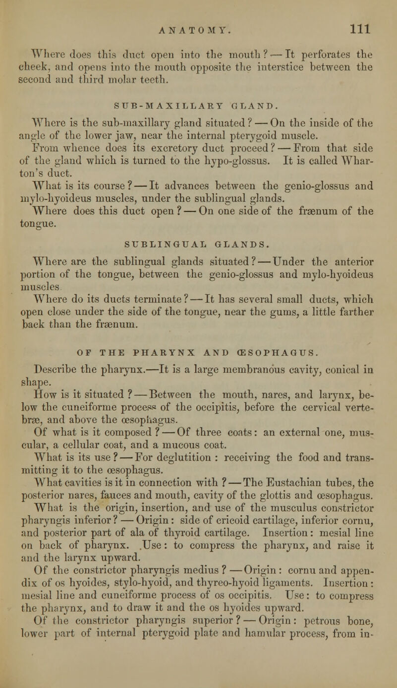 Where does this duct open into the mouth?-—It perforates the cheek, and opens into the mouth opposite the interstice between the second and third molar teeth. SUB-MAXILLARY GLAND. Where is the sub-maxillary gland situated ? — On the inside of the angle of the lower jaw, near the internal pterygoid muscle. From whence does its excretory duct proceed ? — From that side of the gland which is turned to the hypo-glossus. It is called Whar- ton's duct. What is its course ? — It advances between the genio-glossus and niylo-hyoideus muscles, under the sublingual glands. Where does this duct open ? — On one side of the frasnum of the tongue. SUBLINGUAL GLANDS. Where are the sublingual glands situated? — Under the anterior portion of the tongue, between the genio-glossus and mylo-hyoideus muscles Where do its ducts terminate? — It has several small ducts, which open close under the side of the tongue, near the gums, a little farther back than the fraenum. OF THE PHARYNX AND OESOPHAGUS. Describe the pharynx.—It is a large membranous cavity, conical iu shape. How is it situated ? — Between the mouth, nares, and larynx, be- low the cuneiforme process of the occipitis, before the cervical verte- brae, and above the oesophagus. Of what is it composed ? — Of three coats: an external one, mus- cular, a cellular coat, and a mucous coat. What is its use? — For deglutition : receiving the food and trans- mitting it to the oesophagus. What cavities is it in connection with ? — The Eustachian tubes, the posterior nares, fauces and mouth, cavity of the glottis and oesophagus. What is the origin, insertion, and use of the musculus constrictor pharyngis inferior? — Origin: side of cricoid cartilage, inferior cornu, and posterior part of ala of thyroid cartilage. Insertion: mesial line on back of pharynx. .Use: to compress the pharynx, and raise it and the larynx upward. Of the constrictor pharyngis medius ? —Origin : cornu and appen- dix of os hyoides, stylo-hyoid, and thyreo-hyoid ligaments. Insertion : mesial line and cuneiforme process of os occipitis. Use: to compress the pharynx, and to draw it and the os hyoides upward. Of the constrictor pharyngis superior? — Origin: petrous bone, lower part of internal pterygoid plate and hamular process, from in-
