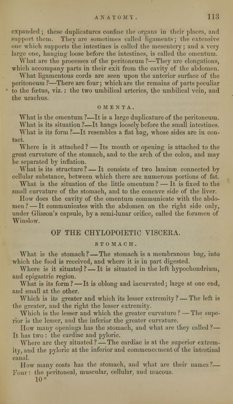 expanded ; these duplicatures confine the organs in their places, and support them. They are sometimes called ligaments; the extensive one which supports the intestines is called the mesentery; and a very large one, hanging loose before the intestines, is called the omentum. What are the processes of the peritoneum ?—They are elongations, which accompany parts in their exit from the cavity of the abdomen. What ligamentous cords are seen upon the anterior surface of the peritoneum ?—There are four; which are the remains of parts peculiar to the foetus, viz.: the two umbilical arteries, the umbilical vein, and the urachus. OMENTA. What is the omentum ?—It is a large duplicature of the peritoneum. What is its situation ?—It hangs loosely before the small intestines. What is its form ?—It resembles a flat bag, whose sides are in con- tact. Where is it attached ? — Its mouth or opening is attached to the great curvature of the stomach, and to the arch of the colon, and may be separated by inflation. What is its structure ? — It consists of two laminae connected by cellular substance, between which there are numerous portions of fat. What is the situation of the little omentum ? — It is fixed to the small curvature of the stomach, and to the concave side of the liver. How does the cavity of the omentum communicate with the abdo- men ? —'It communicates with the abdomen on the right side only, under Glisson's capsule, by a semi-lunar orifice, called the foramen of Winslow. OF THE CHYLOPOIETIC VISCERA. STOMACH. What is the stomach? — The stomach is a membranous bag, into which the food is received, and where it is in part digested. Where is it situated ? — It is situated in the left hypochondrium, and epigastric region. What is its form? — It is oblong and incurvated; large at one end, and small at the other. Which is its greater and which its lesser extremity ? — The left is the greater, and the right the lesser extremity. Which is the lesser and which the greater curvature ? — The supe- rior is the lesser, and the inferior the greater curvature. How many openings has the stomach, and what are they called ?— It has two : the cardiac and pyloric. Where are they situated ? — The cardiac is at the superior extrem- ity, and the pyloric at the inferior and commencement of the intestinal canal. How many coats has the stomach, and what are their names ?— Four : the peritoneal, muscular, cellular, and mucous. 10*