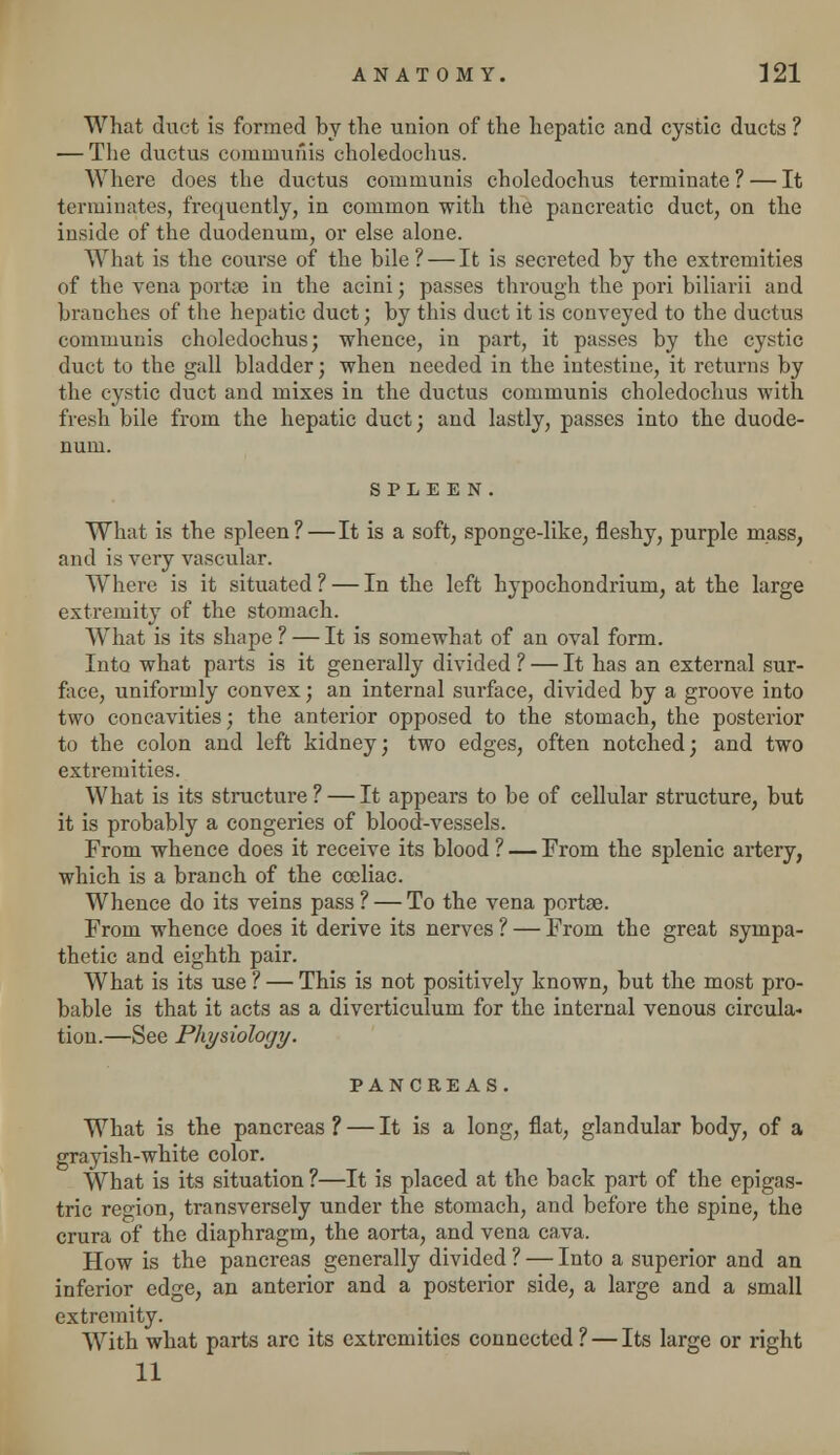 What duct is formed by the union of the hepatic and cystic ducts ? — The ductus communis choledochus. Where does the ductus communis choledochus terminate? — It terminates, frequently, in common with the pancreatic duct, on the inside of the duodenum, or else alone. What is the course of the bile? — It is secreted by the extremities of the vena portae in the acini; passes through the pori biliarii and branches of the hepatic duct; by this duct it is conveyed to the ductus communis choledochus; whence, in part, it passes by the cystic duct to the gall bladder; when needed in the intestine, it returns by the cystic duct and mixes in the ductus communis choledochus with fresh bile from the hepatic duct; and lastly, passes into the duode- num. SPLEEN. What is the spleen? — It is a soft, sponge-like, fleshy, purple mass, and is very vascular. Where is it situated ? — In the left hypochondrium, at the large extremity of the stomach. What is its shape ? — It is somewhat of an oval form. Into what parts is it generally divided ? — It has an external sur- face, uniformly convex; an internal surface, divided by a groove into two concavities; the anterior opposed to the stomach, the posterior to the colon and left kidney; two edges, often notched; and two extremities. What is its structure ? — It appears to be of cellular structure, but it is probably a congeries of blood-vessels. From whence does it receive its blood ? — From the splenic artery, which is a branch of the coeliae. Whence do its veins pass ? — To the vena portae. From whence does it derive its nerves ? — From the great sympa- thetic and eighth pair. What is its use ? — This is not positively known, but the most pro- bable is that it acts as a diverticulum for the internal venous circula- tion.—See Physiology. PANCREAS. What is the pancreas ? — It is a long, flat, glandular body, of a grayish-white color. What is its situation ?—It is placed at the back part of the epigas- tric region, transversely under the stomach, and before the spine, the crura of the diaphragm, the aorta, and vena cava. How is the pancreas generally divided ? — Into a superior and an inferior edge, an anterior and a posterior side, a large and a small extremity. With what parts arc its extremities connected ? — Its large or right 11