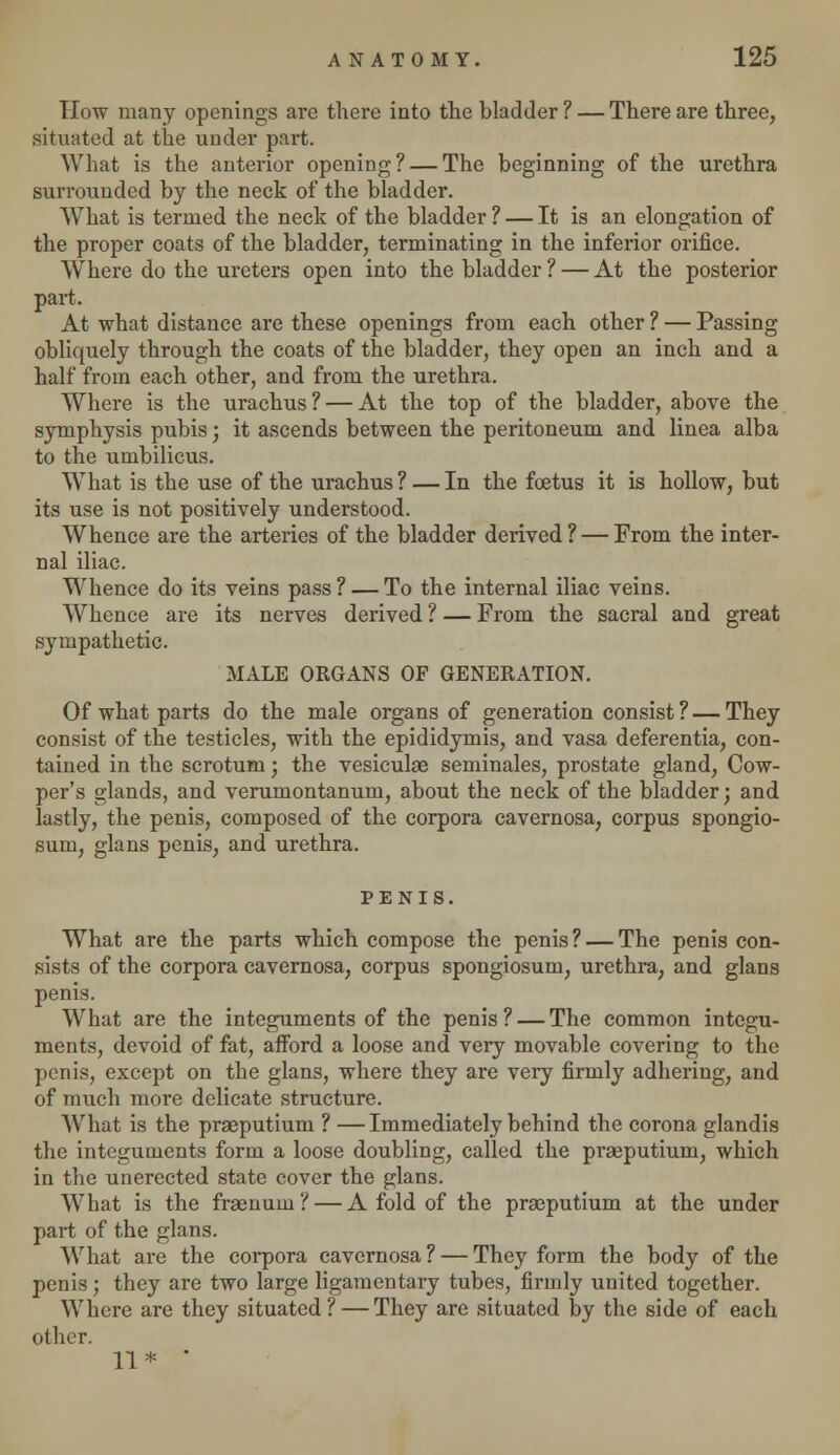 How many openings are there into the bladder? — There are three, situated at the under part. What is the anterior opening? — The beginning of the urethra surrounded by the neck of the bladder. What is termed the neck of the bladder ? — It is an elongation of the proper coats of the bladder, terminating in the inferior orifice. Where do the ureters open into the bladder ? — At the posterior part. At what distance are these openings from each other ? — Passing obliquely through the coats of the bladder, they open an inch and a half from each other, and from the urethra. Where is the urachus ? — At the top of the bladder, above the symphysis pubis; it ascends between the peritoneum and linea alba to the umbilicus. WThat is the use of the urachus ? — In the foetus it is hollow, but its use is not positively understood. Whence are the arteries of the bladder derived ? — From the inter- nal iliac. Whence do its veins pass? — To the internal iliac veins. Whence are its nerves derived ? — From the sacral and great sympathetic. MALE ORGANS OF GENERATION. Of what parts do the male organs of generation consist? — They consist of the testicles, with the epididymis, and vasa deferentia, con- tained in the scrotum; the vesiculae seminales, prostate gland, Cow- per's glands, and verumontanum, about the neck of the bladder; and lastly, the penis, composed of the corpora cavernosa, corpus spongio- sum, glans penis, and urethra. PENIS. What are the parts which compose the penis? — The penis con- sists of the corpora cavernosa, corpus spongiosum, urethra, and glans penis. What are the integuments of the penis ? — The common integu- ments, devoid of fat, afford a loose and very movable covering to the penis, except on the glans, where they are very firmly adhering, and of much more delicate structure. What is the praeputium ? —Immediately behind the corona glandis the integuments form a loose doubling, called the praeputium, which in the unerected state cover the glans. What is the fraenum? — A fold of the praeputium at the under part of the glans. What are the corpora cavernosa ? — They form the body of the penis; they are two large ligamentary tubes, firmly united together. Where are they situated ? — They are situated by the side of each other. 11* 