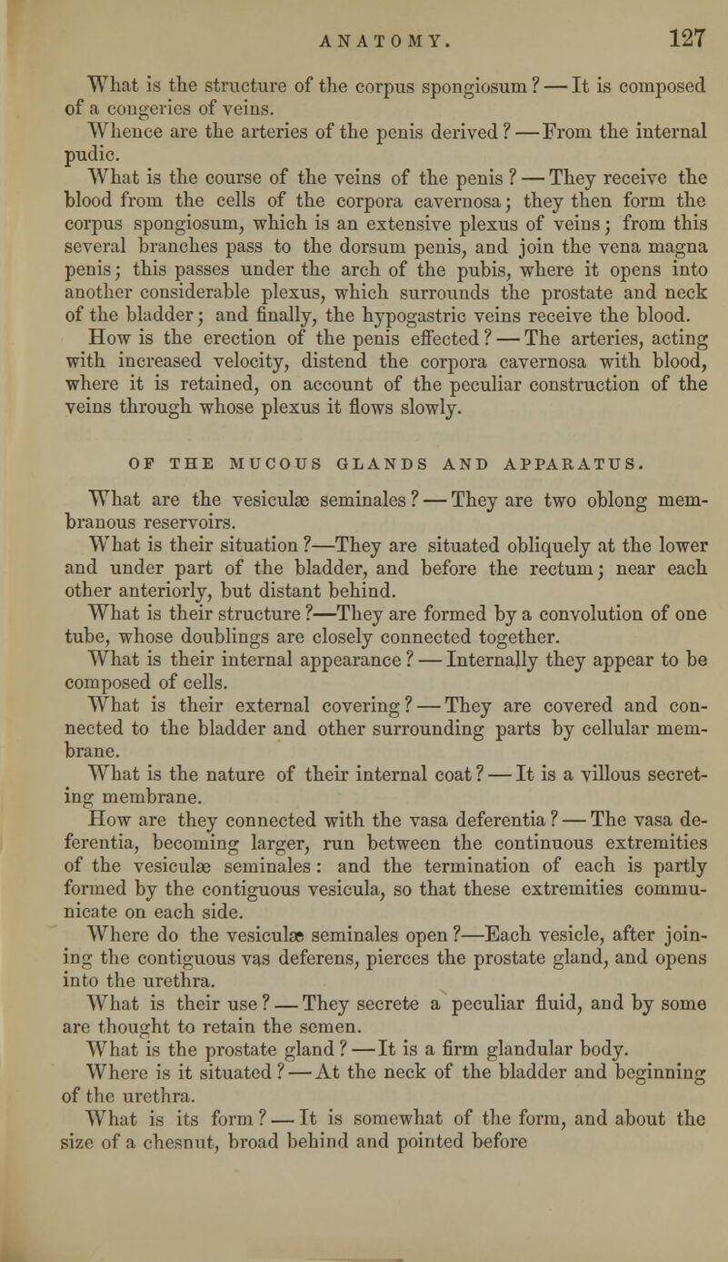 What is the structure of the corpus spongiosum ? — It is composed of a congeries of veins. Whence are the arteries of the penis derived?—From the internal pudic. What is the course of the veins of the penis ? — They receive the blood from the cells of the corpora cavernosa; they then form the corpus spongiosum, which is an extensive plexus of veins; from this several branches pass to the dorsum penis, and join the vena magna penis; this passes under the arch of the pubis, where it opens into another considerable plexus, which surrounds the prostate and neck of the bladder; and finally, the hypogastric veins receive the blood. How is the erection of the penis effected ? — The arteries, acting with increased velocity, distend the corpora cavernosa with blood, where it is retained, on account of the peculiar construction of the veins through whose plexus it flows slowly. OF THE MUCOUS GLANDS AND APPARATUS. What are the vesiculae seminales ? — They are two oblong mem- branous reservoirs. What is their situation ?—They are situated obliquely at the lower and under part of the bladder, and before the rectum; near each other anteriorly, but distant behind. What is their structure ?—They are formed by a convolution of one tube, whose doublings are closely connected together. What is their internal appearance ? — Internally they appear to be composed of cells. What is their external covering ? — They are covered and con- nected to the bladder and other surrounding parts by cellular mem- brane. What is the nature of their internal coat ? — It is a villous secret- ing membrane. How are they connected with the vasa deferentia ? — The vasa de- ferentia, becoming larger, run between the continuous extremities of the vesiculae seminales: and the termination of each is partly formed by the contiguous vesicula, so that these extremities commu- nicate on each side. Where do the vesiculae seminales open ?—Each vesicle, after join- ing the contiguous vas deferens, pierces the prostate gland, and opens into the urethra. What is their use? — They secrete a peculiar fluid, and by some are thought to retain the semen. What is the prostate gland?—It is a firm glandular body. Where is it situated? — At the neck of the bladder and beginning of the urethra. What is its form ? — It is somewhat of the form, and about the size of a chesnut, broad behind and pointed before