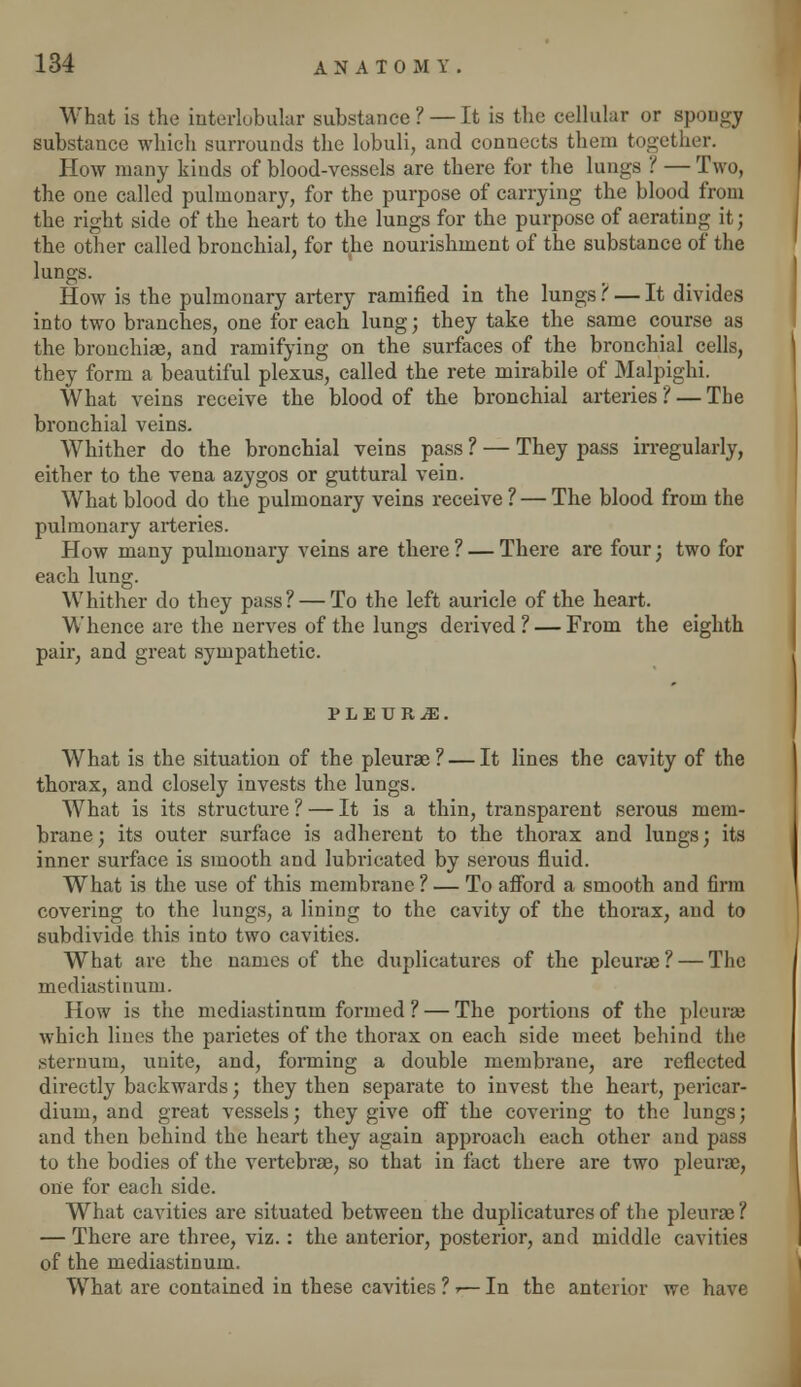 What is the interlobular substance? — It is the cellular or spongy substance which surrounds the lobuli, and connects them together. How many kinds of blood-vessels are there for the lungs ? — Two, the one called pulmonary, for the purpose of carrying the blood from the right side of the heart to the lungs for the purpose of aerating it; the other called bronchial, for the nourishment of the substance of the lungs. How is the pulmonary artery ramified in the lungs ? — It divides into two branches, one for each lung ; they take the same course as the bronchiae, and ramifying on the surfaces of the bronchial cells, they form a beautiful plexus, called the rete mirabile of Malpighi. What veins receive the blood of the bronchial arteries ? — The bronchial veins. Whither do the bronchial veins pass ? — They pass irregularly, either to the vena azygos or guttural vein. What blood do the pulmonary veins receive ? — The blood from the pulmonary arteries. How many pulmonary veins are there ? — There are four; two for each lung. Whither do they pass? — To the left auricle of the heart. Whence are the nerves of the lungs derived? — From the eighth pair, and great sympathetic. PLEURAE. What is the situation of the pleurae? — It lines the cavity of the thorax, and closely invests the lungs. What is its structure ? — It is a thin, transparent serous mem- brane; its outer surface is adherent to the thorax and lungs; its inner surface is smooth and lubricated by serous fluid. What is the use of this membrane ? — To afford a smooth and firm covering to the lungs, a lining to the cavity of the thorax, and to subdivide this into two cavities. What are the names of the duplicatures of the pleurae? — The mediastinum. How is the mediastinum formed ? — The portions of the pleurae which lines the parietes of the thorax on each side meet behind the sternum, unite, and, forming a double membrane, are reflected directly backwards; they then separate to invest the heart, pericar- dium, and great vessels; they give off the covering to the lungs; and then behind the heart they again approach each other and pass to the bodies of the vertebrae, so that in fact there are two pleurae, one for each side. What cavities are situated between the duplicatures of the pleurae ? — There are three, viz. : the anterior, posterior, and middle cavities of the mediastinum. What are contained in these cavities ? ■>— In the anterior we have