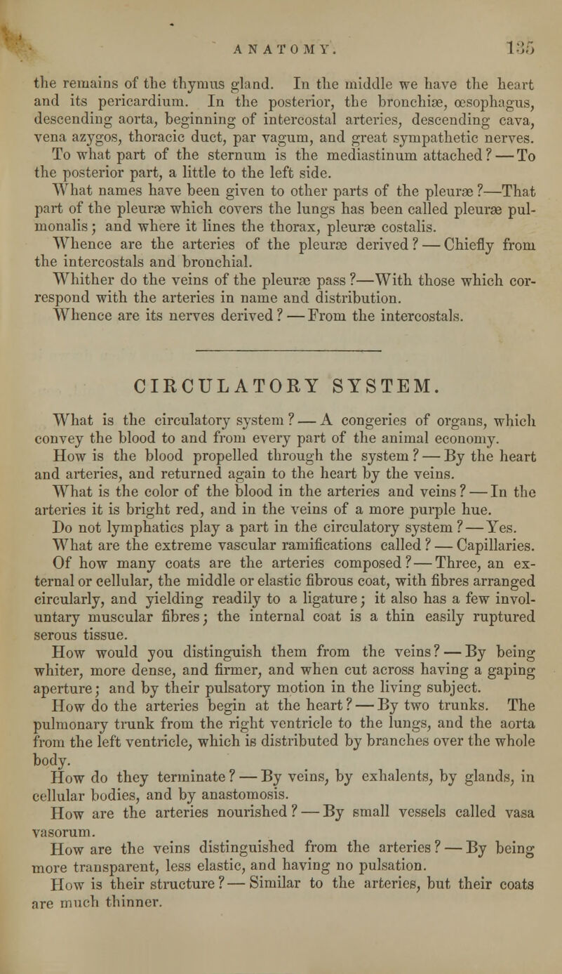 the remains of the thymus gland. In the middle we have the heart and its pericardium. In the posterior, the bronchiae, oesophagus, descending aorta, beginning of intercostal arteries, descending cava, vena azygos, thoracic duct, par vagum, and great sympathetic nerves. To what part of the sternum is the mediastinum attached ? — To the posterior part, a little to the left side. What names have been given to other parts of the pleurae ?—That part of the pleurae which covers the lungs has been called pleurae pul- monalis; and where it lines the thorax, pleurae costalis. Whence are the arteries of the pleurae derived ? — Chiefly from the intercostals and bronchial. Whither do the veins of the pleurae pass ?—With those which cor- respond with the arteries in name and distribution. Whence are its nerves derived?—From the intercostals. CIRCULATORY SYSTEM. What is the circulatory system ? — A congeries of organs, which convey the blood to and from every part of the animal economy. How is the blood propelled through the system ? — By the heart and arteries, and returned again to the heart by the veins. What is the color of the blood in the arteries and veins? — In the arteries it is bright red, and in the veins of a more purple hue. Do not lymphatics play a part in the circulatory system ? — Yes. What are the extreme vascular ramifications called ? — Capillaries. Of how many coats are the arteries composed? — Three, an ex- ternal or cellular, the middle or elastic fibrous coat, with fibres arranged circularly, and yielding readily to a ligature; it also has a few invol- untary muscular fibres; the internal coat is a thin easily ruptured serous tissue. How would you distinguish them from the veins? — By being whiter, more dense, and firmer, and when cut across having a gaping aperture; and by their pulsatory motion in the living subject. How do the arteries begin at the heart ? — By two trunks. The pulmonary trunk from the right ventricle to the lungs, and the aorta from the left ventricle, which is distributed by branches over the whole body. How do they terminate? — By veins, by exhalents, by glands, in cellular bodies, and by anastomosis. How are the arteries nourished ? — By small vessels called vasa vasorum. How are the veins distinguished from the arteries ? — By being more transparent, less elastic, and having no pulsation. How is their structure ? — Similar to the arteries, but their coats are much thinner.
