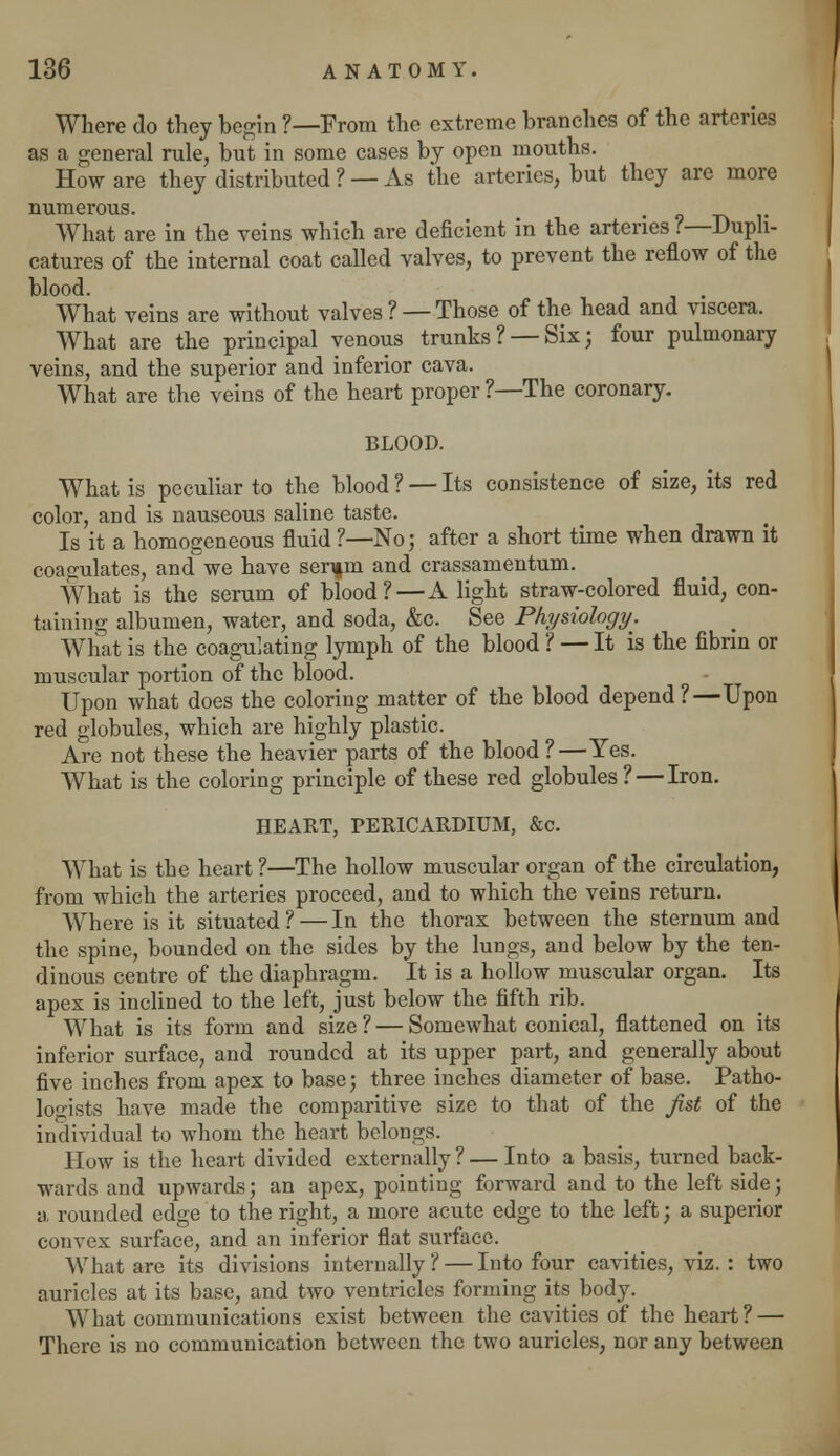 Where do they begin ?—From the extreme branches of the arteries as a general rule, but in some cases by open mouths. How are they distributed ? — As the arteries, but they are more numerous. What are in the veins which are deficient in the arteries ?—Duph- catures of the internal coat called valves, to prevent the reflow of the blood. . What veins are without valves ? —Those of the head and viscera. What are the principal venous trunks? —Six; four pulmonary veins, and the superior and inferior cava. What are the veins of the heart proper ?—The coronary. BLOOD. What is peculiar to the blood ? — Its consistence of size, its red color, and is nauseous saline taste. Is it a homogeneous fluid ?—No; after a short time when drawn it coagulates, and we have serifm and crassamentum. What is the serum of blood?—A light straw-colored fluid, con- taining albumen, water, and soda, &c. See Physiology. What is the coagulating lymph of the blood ? — It is the fibrin or muscular portion of the blood. Upon what does the coloring matter of the blood depend?—Upon red globules, which are highly plastic. Are not these the heavier parts of the blood ?—Yes. What is the coloring principle of these red globules? — Iron. HEART, PERICARDIUM, &c. What is the heart ?—The hollow muscular organ of the circulation, from which the arteries proceed, and to which the veins return. Where is it situated?—In the thorax between the sternum and the spine, bounded on the sides by the lungs, and below by the ten- dinous centre of the diaphragm. It is a hollow muscular organ. Its apex is inclined to the left, just below the fifth rib. What is its form and size? — Somewhat conical, flattened on its inferior surface, and rounded at its upper part, and generally about five inches from apex to base; three inches diameter of base. Patho- logists have made the comparitive size to that of the fist of the individual to whom the heart belongs. How is the heart divided externally ? — Into a basis, turned back- wards and upwards; an apex, pointing forward and to the left side; a. rounded edge to the right, a more acute edge to the left; a superior convex surface, and an inferior flat surface. What are its divisions internally? — Into four cavities, viz. : two auricles at its base, and two ventricles forming its body. What communications exist between the cavities of the heart? — There is no communication between the two auricles, nor any between