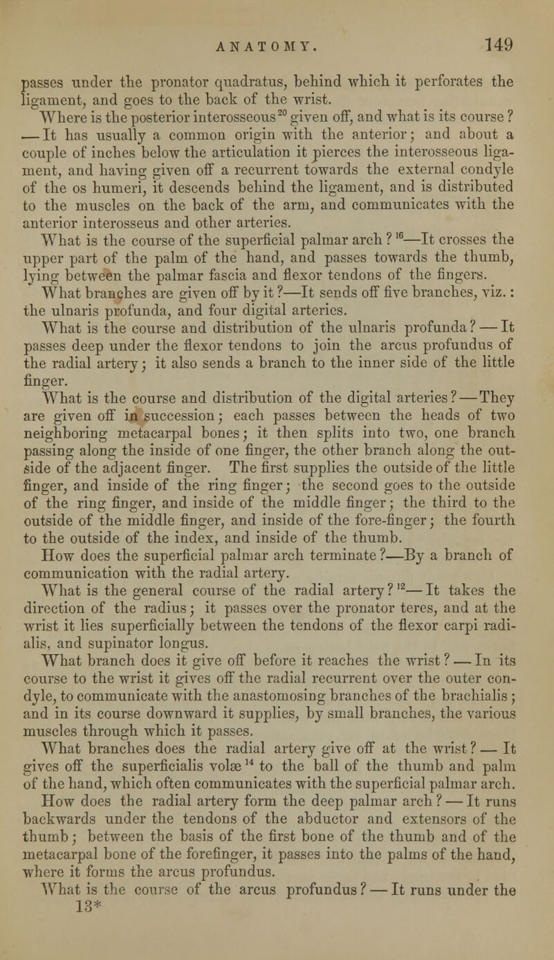 passes under the pronator quadratus, behind which it perforates the ligament, and goes to the back of the wrist. Where is the posterior interosseous20 given off, and what is its course ? — It has usually a common origin with the anterior; and about a couple of inches below the articulation it pierces the interosseous liga- ment, and having given off a recurrent towards the external condyle of the os humeri, it descends behind the ligament, and is distributed to the muscles on the back of the arm, and communicates with the anterior interosseus and other arteries. What is the course of the superficial palmar arch ?16—It crosses the upper part of the palm of the hand, and passes towards the thumb, lying between the palmar fascia and flexor tendons of the fingers. What branches are given off by it ?—It sends off five branches, viz.: the ulnaris profunda, and four digital arteries. What is the course and distribution of the ulnaris profunda ? — It passes deep under the flexor tendons to join the arcus profundus of the radial artery; it also sends a branch to the inner side of the little finger. What is the course and distribution of the digital arteries?—They are given off in succession; each passes between the heads of two neighboring metacarpal bones; it then splits into two, one branch passing along the inside of one finger, the other branch along the out- side of the adjacent finger. The first supplies the outside of the little finger, and inside of the ring finger; the second goes to the outside of the ring finger, and inside of the middle finger; the third to the outside of the middle finger, and inside of the fore-finger; the fourth to the outside of the index, and inside of the thumb. How does the superficial palmar arch terminate ?—By a branch of communication with the radial artery. What is the general course of the radial artery ?12— It takes the direction of the radius; it passes over the pronator teres, and at the wrist it lies superficially between the tendons of the flexor carpi radi- alis, and supinator longus. What branch does it give off before it reaches the wrist ? — In its course to the wrist it gives off the radial recurrent over the outer con- dyle, to communicate with the anastomosing branches of the brachialis ; and in its course downward it supplies, by small branches, the various muscles through which it passes. What branches does the radial artery give off at the wrist ? — It gives off the superficialis volae14 to the ball of the thumb and palm of the hand, which often communicates with the superficial palmar arch. How does the radial artery form the deep palmar arch ? — It runs backwards under the tendons of the abductor and extensors of the thumb; between the basis of the first bone of the thumb and of the metacarpal bone of the forefinger, it passes into the palms of the hand, where it forms the arcus profundus. What is the course of the arcus profundus ? — It runs under the 13*