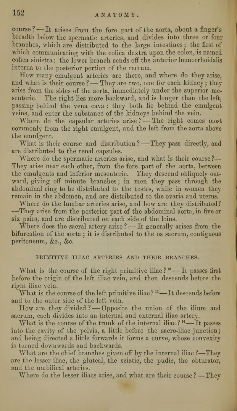 ANATOMY. course ? — It arises from the fore part of the aorta, about a finger's breadth below the spermatic arteries, and divides into three or four branches, which are distributed to the large intestines; the first of which communicating with the colica dextra upon the colon, is named colica sinistra: the lower branch sends off the anterior hemorrhoidalis interna to the posterior portion of the rectum. How many emulgent arteries are there, and where do they arise, and what is their course ? — They are two, one for each kidney; they arise from the sides of the aorta, immediately under the superior me- senteric. The right lies more backward, and is longer than the left, passing behind the vena cava : they both lie behind the emulgent veins, and enter the substance of the kidneys behind the vein. Where do the capsular arteries arise ? — The right comes most commonly from the right emulgent, and the left from the aorta above the emulgent. What is their course and distribution ? — They pass directly, and are distributed to the renal capsules. Where do the spermatic arteries arise, and what is their course ?— They arise near each other, from the fore part of the aorta, between the emulgents and inferior mesenteric. They descend obliquely out- ward, giving off minute branches; in men they pass through the abdominal ring to be distributed to the testes, while in women they remain in the abdomen, and are distributed to the ovaria and uterus. Where do the lumbar arteries arise, and how are they distributed? —They arise from the posterior part of the abdominal aorta, in five or six pairs, and are distributed on each side of the loins. Where does the sacral artery arise ? — It generally arises from the bifurcation of the aorta; it is distributed to the os sacrum, contiguous peritoneum, &c, &c. PRIMITIVE ILIAC ARTERIES AND THEIR BRANCHES. What is the course of the right primitive iliac?13 — It passes first before the origin of the left iliac vein, and then descends before the right iliac vein. What is the course of the left primitive iliac ? I3—It descends before and to the outer side of the left vein. How are they divided ? — Opposite the union of the ilium and sacrum, each divides into an internal and external iliac artery. What is the course of the trunk of the internal iliac ? M— It passes into the cavity of the pelvis, a little before the sacro-iliac junction; and being directed a little forwards it forms a curve, whose convexity is turned downwards and backwards. What are the chief branches given off by the internal iliac ?—They are the lesser iliac, the gluteal, the sciatic, the pudic, the obturator, and the umbilical arteries. Where do the lesser iliacs arise, and what are their course ? —They