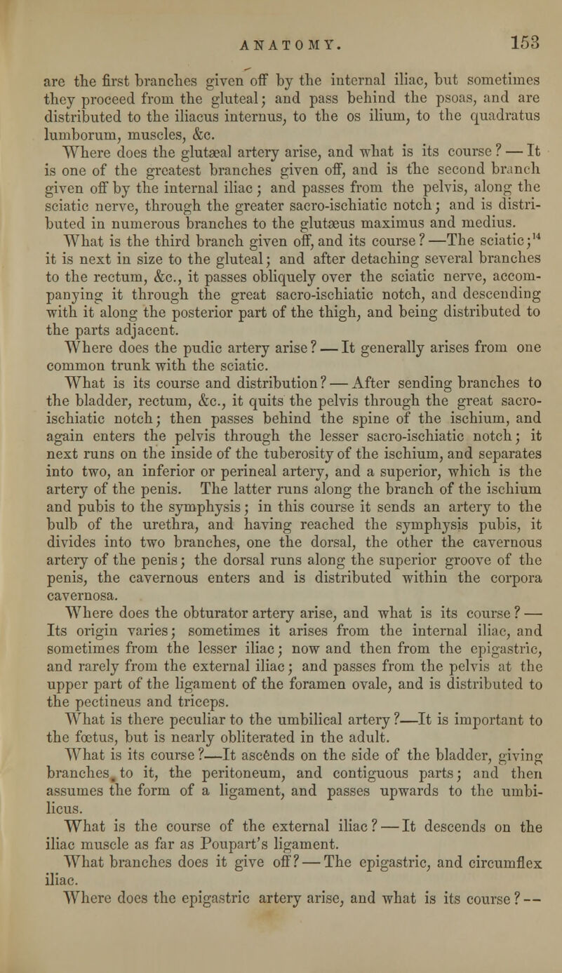 are the first brandies given off by the internal iliac, but sometimes they proceed from the gluteal; and pass behind the psoas, and are distributed to the iliacus internus, to the os ilium, to the quadratus lumborum, muscles, &c. Where does the glutseal artery arise, and what is its course ? — It is one of the greatest branches given off, and is the second branch given off by the internal iliac; and passes from the pelvis, along the sciatic nerve, through the greater sacro-ischiatic notch; and is distri- buted in numerous branches to the glutaeus maxirnus and medius. What is the third branch given off, and its course?—The sciatic;14 it is next in size to the gluteal; and after detaching several branches to the rectum, &c, it passes obliquely over the sciatic nerve, accom- panying it through the great sacro-ischiatic notch, and descending with it along the posterior part of the thigh, and being distributed to the parts adjacent. Where does the pudic artery arise ? — It generally arises from one common trunk with the sciatic. What is its course and distribution ? — After sending branches to the bladder, rectum, &c, it quits the pelvis through the great sacro- ischiatic notch; then passes behind the spine of the ischium, and again enters the pelvis through the lesser sacro-ischiatic notch; it next runs on the inside of the tuberosity of the ischium, and separates into two, an inferior or perineal artery, and a superior, which is the artery of the penis. The latter runs along the branch of the ischium and pubis to the symphysis; in this course it sends an artery to the bulb of the urethra, and having reached the symphysis pubis, it divides into two branches, one the dorsal, the other the cavernous arteiy of the penis; the dorsal runs along the superior groove of the penis, the cavernous enters and is distributed within the corpora cavernosa. Where does the obturator artery arise, and what is its course ? — Its origin varies; sometimes it arises from the internal iliac, and sometimes from the lesser iliac; now and then from the epigastric, and rarely from the external iliac; and passes from the pelvis at the upper part of the ligament of the foramen ovale, and is distributed to the pectineus and triceps. What is there peculiar to the umbilical artery ?—It is important to the foetus, but is nearly obliterated in the adult. What is its course ?—It ascends on the side of the bladder, giving branches, to it, the peritoneum, and contiguous parts; and then assumes the form of a ligament, and passes upwards to the umbi- licus. What is the course of the external iliac ? — It descends on the iliac muscle as far as Poupart's ligament. What branches does it give off? — The epigastric, and circumflex iliac. Where does the epigastric artery arise, and what is its course ? —