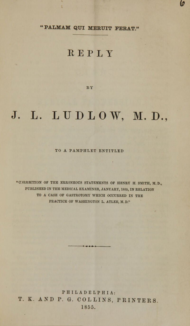 te> PALMAM QUI MERUIT FERAT. REPLY BY J. L. LUDLOW, M. D., TO A PAMPHLET ENTITLED 03RRECTI0N OF THE ERRONEOUS STATEMENTS OF HENRY H. SMITH, M. D., PUBLISHED IN THE MEDICAL EXAMINER, JANUARY, 1855, IN RELATION TO A CASE OF GASTROTOMY WHICH OCCURRED IN THE PRACTICE OF WASHINGTON L. ATLEE, M.D. PHILADELPHIA: T. K. AND P. G. COLLINS, PRINTERS. 1855.