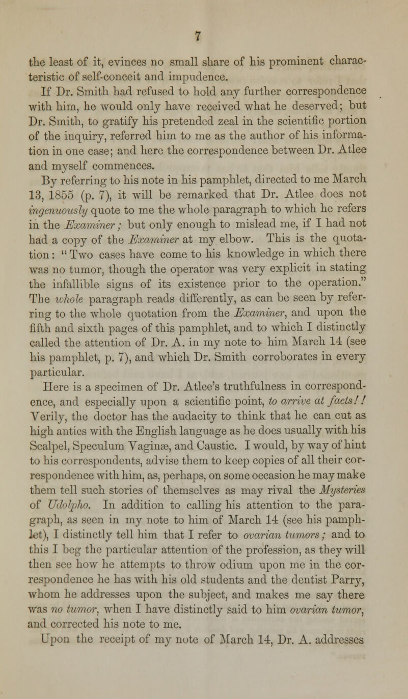 the least of it, evinces no small share of his prominent charac- teristic of self-conceit and impudence. If Dr. Smith had refused to hold any further correspondence with him, he would only have received what he deserved; but Dr. Smith, to gratify his pretended zeal in the scientific portion of the inquiry, referred him to me as the author of his informa- tion in one case; and here the correspondence between Dr. Atlee and myself commences. By referring to his note in his pamphlet, directed to me March 13, 1855 (p. 7), it will be remarked that Dr. Atlee does not ingenuously quote to me the whole paragraph to which he refers in the Examiner; but only enough to mislead me, if I had not had a copy of the Examiner at my elbow. This is the quota- tion :  Two cases have come to his knowledge in which there was no tumor, though the operator was very explicit in stating the infallible signs of its existence prior to the operation. The whole paragraph reads differently, as can be seen by refer- ring to the whole quotation from the Examiner, and upon the fifth and sixth pages of this pamphlet, and to which I distinctly called the attention of Dr. A. in my note to him March 14 (see his pamphlet, p. 7), and which Dr. Smith corroborates in every particular. Here is a specimen of Dr. Atlee's truthfulness in correspond- ence, and especially upon a scientific point, to arrive at facts! ! Verily, the doctor has the audacity to think that he can cut as high antics with the English language as he does usually with his Scalpel, Speculum Vaginas, and Caustic. I would, by way of hint to his correspondents, advise them to keep copies of all their cor- respondence with him, as, perhaps, on some occasion he may make them tell such stories of themselves as may rival the Mysteries of Udolpko. In addition to calling his attention to the para- graph, as seen in my note to him of March 14 (see his pamph- let), I distinctly tell him that I refer to ovarian tumors ; and to this I beg the particular attention of the profession, as they will then see how he attempts to throw odium upon me in the cor- respondence he has with his old students and the dentist Parry, whom he addresses upon the subject, and makes me say there was no tumor, when I have distinctly said to him ovarian tumor, and corrected his note to me. Upon the receipt of my note of March 14, Dr. A. addresses