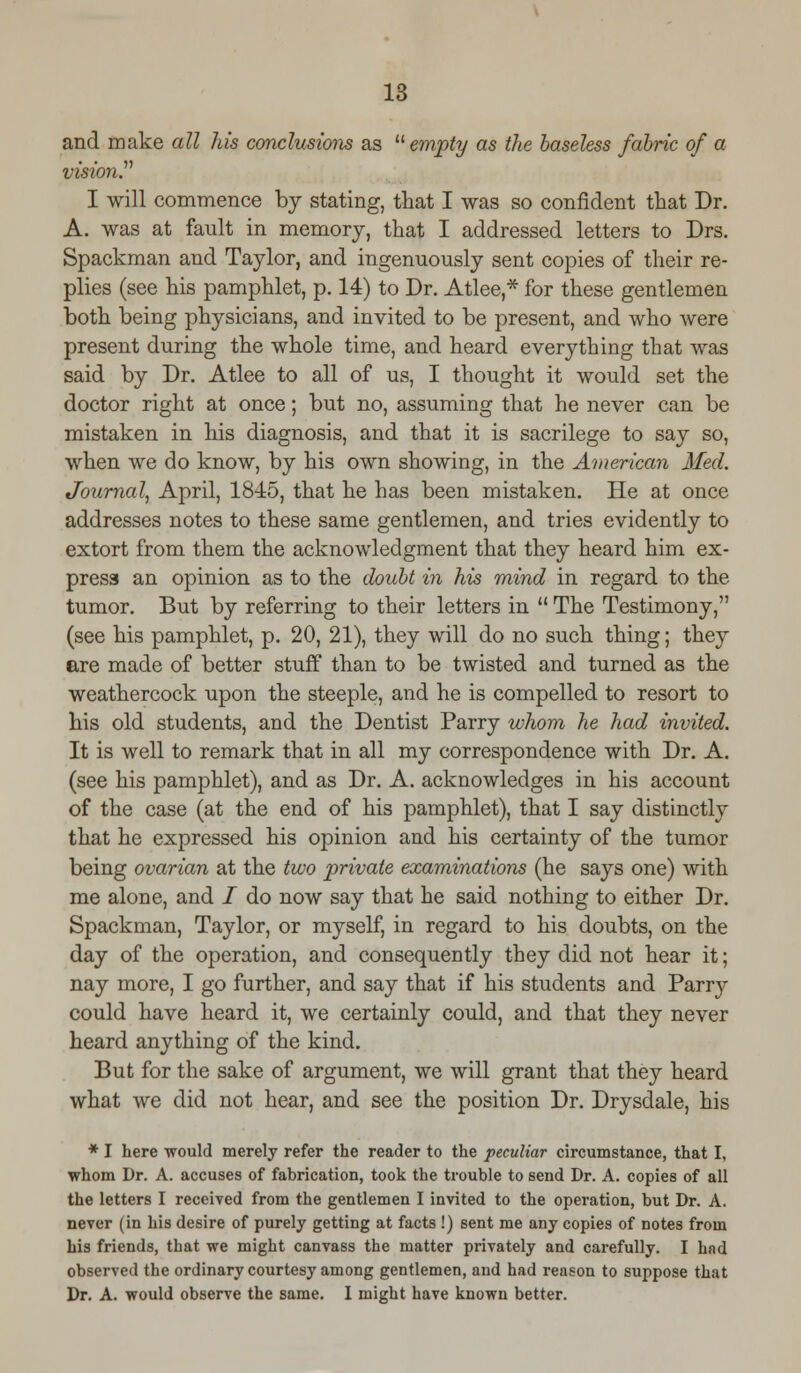 and make all his conclusions as  empty as the baseless fabric of a vision. I will commence by stating, that I was so confident that Dr. A. was at fault in memory, that I addressed letters to Drs. Spackman and Taylor, and ingenuously sent copies of their re- plies (see his pamphlet, p. 14) to Dr. Atlee,* for these gentlemen both being physicians, and invited to be present, and who were present during the whole time, and heard everything that was said by Dr. Atlee to all of us, I thought it would set the doctor right at once; but no, assuming that he never can be mistaken in his diagnosis, and that it is sacrilege to say so, when we do know, by his own showing, in the American Med. Journal, April, 1845, that he has been mistaken. He at once addresses notes to these same gentlemen, and tries evidently to extort from them the acknowledgment that they heard him ex- press an opinion as to the doubt in his mind in regard to the tumor. But by referring to their letters in  The Testimony, (see his pamphlet, p. 20, 21), they will do no such thing; they are made of better stuff than to be twisted and turned as the weathercock upon the steeple, and he is compelled to resort to his old students, and the Dentist Parry whom he had invited. It is well to remark that in all my correspondence with Dr. A. (see his pamphlet), and as Dr. A. acknowledges in his account of the case (at the end of his pamphlet), that I say distinctly that he expressed his opinion and his certainty of the tumor being ovarian at the two private examinations (he says one) with me alone, and i do now say that he said nothing to either Dr. Spackman, Taylor, or myself, in regard to his doubts, on the day of the operation, and consequently they did not hear it; nay more, I go further, and say that if his students and Parry could have heard it, we certainly could, and that they never heard anything of the kind. But for the sake of argument, we will grant that they heard what we did not hear, and see the position Dr. Drysdale, his * I here would merely refer the reader to the peculiar circumstance, that I, whom Dr. A. accuses of fabrication, took the trouble to send Dr. A. copies of all the letters I received from the gentlemen I invited to the operation, but Dr. A. never (in his desire of purely getting at facts !) sent me any copies of notes from his friends, that we might canvass the matter privately and carefully. I had observed the ordinary courtesy among gentlemen, and had reason to suppose that Dr. A. would observe the same. I might have known better.