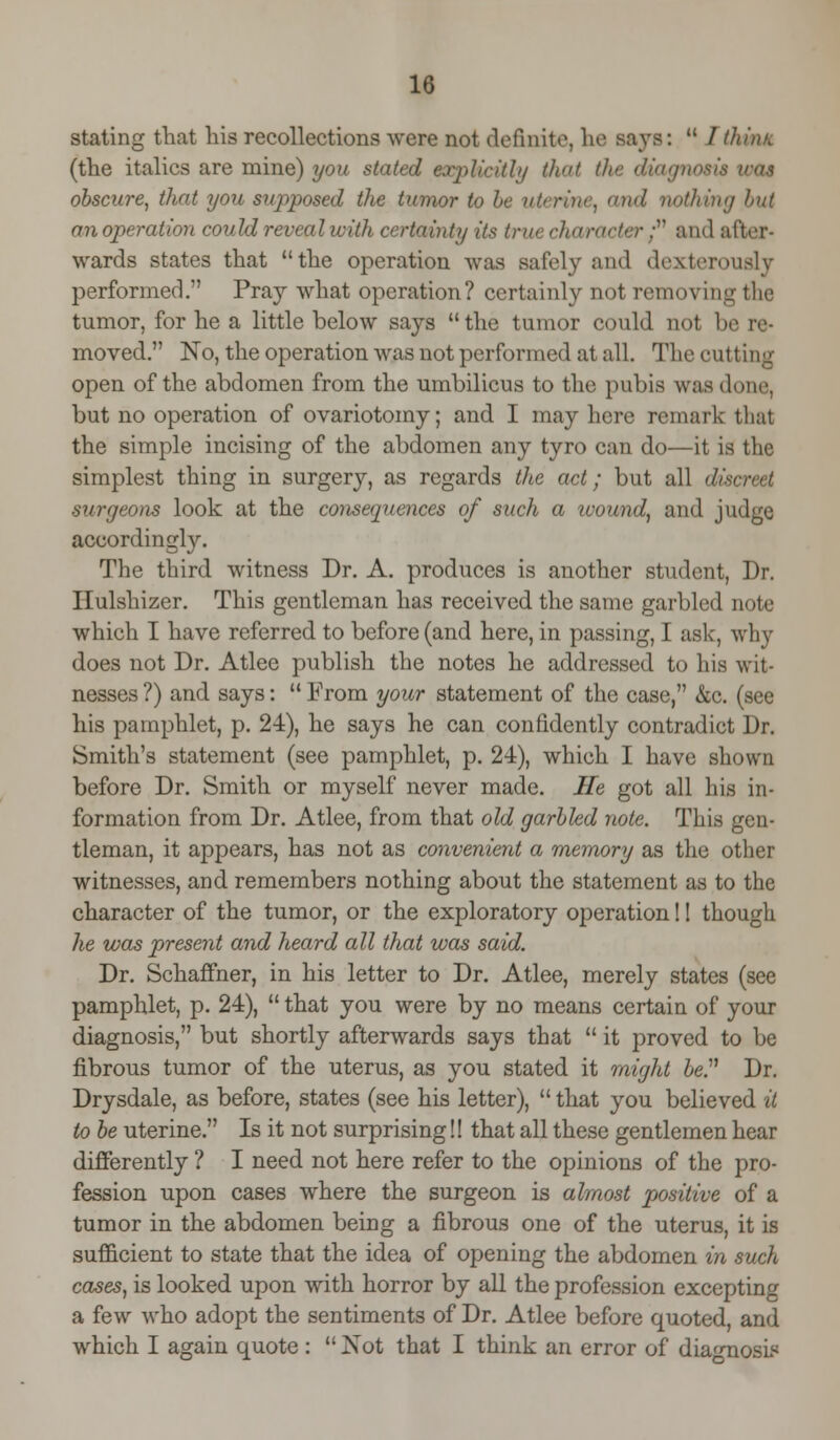 stating that his recollections were not definite, he says:  / think (the italics are mine) you stated explicit!'/ that the diagn obscure, that you stqiposed the tumor to be uterine, and nothing but anoperation could reveal with certainty its true character . and after- wards states that the operation was safely and dexterously performed. Pray what operation? certainly not removing the tumor, for he a little below says  the tumor could not be re- moved. No, the operation was not performed at all. The cutt iag open of the abdomen from the umbilicus to the pubis was done, but no operation of ovariotomy; and I may here remark that the simple incising of the abdomen any tyro can do—it is the simplest thing in surgery, as regards the act; but all discreet surgeons look at the consequences of such a wound, and judge accordingly. The third witness Dr. A. produces is another student, Dr. Hulshizer. This gentleman has received the same garbled note which I have referred to before (and here, in passing, I ask, why does not Dr. Atlee publish the notes he addressed to his wit- nesses ?) and says:  From your statement of the case, &c. (see his pamphlet, p. 24), he says he can confidently contradict Dr. Smith's statement (see pamphlet, p. 2-4), which I have shown before Dr. Smith or myself never made. He got all his in- formation from Dr. Atlee, from that old garbled note. This gen- tleman, it appears, has not as convenient a memory as the other witnesses, and remembers nothing about the statement as to the character of the tumor, or the exploratory operation! 1 though he was present and heard all that was said. Dr. Schaffner, in his letter to Dr. Atlee, merely states (see pamphlet, p. 24),  that you were by no means certain of your diagnosis, but shortly afterwards says that  it proved to be fibrous tumor of the uterus, as you stated it might be. Dr. Drysdale, as before, states (see his letter),  that you believed it to be uterine. Is it not surprising!! that all these gentlemen hear differently ? I need not here refer to the opinions of the pro- fession upon cases where the surgeon is almost positive of a tumor in the abdomen being a fibrous one of the uterus, it is sufficient to state that the idea of opening the abdomen in such cases, is looked upon with horror by all the profession excepting a few who adopt the sentiments of Dr. Atlee before quoted, and which I again quote:  Not that I think an error of diagnosis