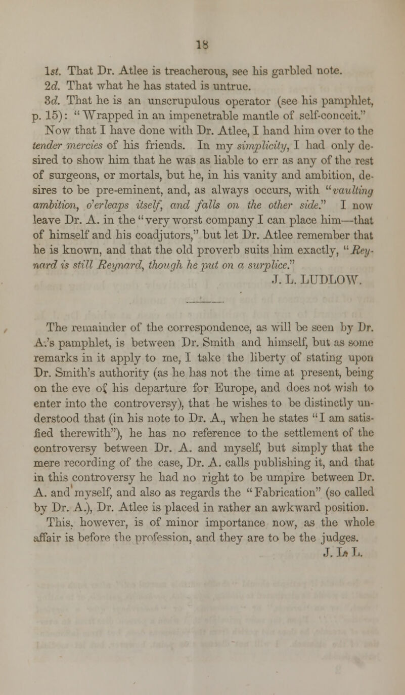 1st. That Dr. Atlee is treacherous, see his garbled note. 2d. That what he has stated is untrue. 3c?. That he is an unscrupulous operator (see his pamphlet, p. 15): Wrapped in an impenetrable mantle of self-conceit. Now that I have done with Dr. Atlee, I hand him over to the tender mercies of his friends. In my simplicity, I had only de- sired to show him that he was as liable to err as any of the rest of surgeons, or mortals, but he, in his vanity and ambition, de- sires to be pre-eminent, and, as always occurs, with vaulting ambition, overleaps itself, and falls on the other side? I now leave Dr. A. in the  very worst company I can place him—that of himself and his coadjutors, but let Dr. Atlee remember that he is known, and that the old proverb suits him exactly, uRe\j- nard is still Reynard, though he put on a surplice J. L. LUDLOW. The remainder of the correspondence, as will be seen by Dr. A.'s pamphlet, is between Dr. Smith and himself, but as some remarks in it apply to me, I take the liberty of stating upon Dr. Smith's authority (as he has not the time at present, being on the eve o£ his departure for Europe, and does not wish to enter into the controversy), that he wishes to be distinctly un- derstood that (in his note to Dr. A., when he states I am satis- fied therewith), he has no reference to the settlement of the controversy between Dr. A. and myself, but simply that the mere recording of the case, Dr. A. calls publishing it, and that in this controversy he had no right to be umpire between Dr. A. and myself, and also as regards the Fabrication (so called by Dr. A.), Dr. Atlee is placed in rather an awkward position. This, however, is of minor importance now, as the whole affair is before the profession, and they are to be the judges. J. Ja L.