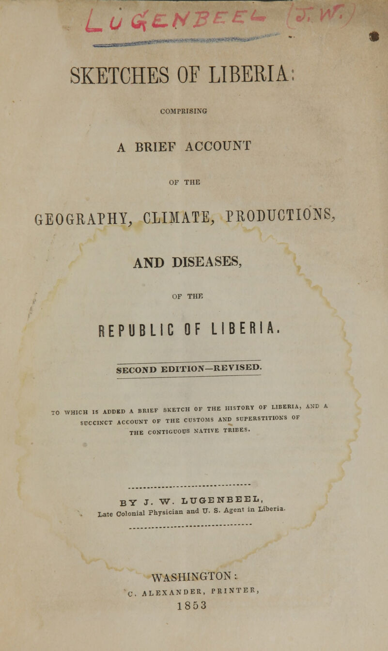 H|.|fr)ta»^.- SKETCHES OF LIBERIA: COMPRISING A BRIEF ACCOUNT OF THE GEOGRAPHY, CLIMATE, PRODUCTIONS, AND DISEASES, OF THE REPUBLIC OF LIBERIA. SECOND EDITION—REVISED. TO WHICH IS ADDED A BRIEF SKETCH OF THE HISTORY OF LIBERIA, AND A SUCCINCT ACCOUNT OF THE CUSTOMS AND SUPERSTITIONS OF THE CONTIGUOUS NATIVE TRIBES. BY J. W. LUGENBEEL, Late Colonial Physician and TJ. S. Agent in Liberia. WASHINGTON : C. ALEXANDER, PRINTER, 1853