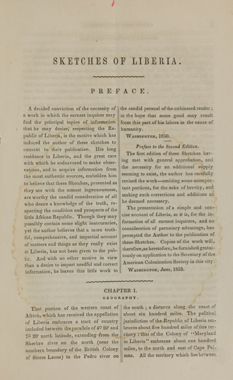 SKETCHES OP LIBERIA: PREFACE. A decided conviction of the necessity of a work in which the earnest inquirer may find the principal topics of information that he may desire, respecting the Re- public of Liberia, is the motive which has induced the author of these sketches to consent to their publication. His long residence in Liberia, and the great care with which he endeavored to make obser- vations, and to acquire information from the most authentic sources, embolden him to believe that these Sketches, presented as they are with the utmost ingenuousness, are worthy the candid consideration of all who desire a knowledge of the truth, re- specting the condition and prospects of the little African Republic. Though they may possibly contain some slight inaccuracies, yet the author believes that a more truth- ful, comprehensive, and impartial account of matters and things as they really exist in Liberia, has not been given to the pub- lic. And with no other motive in view than a desire to impart needful and correct information, he leaves this little work to the candid persual of the unbiassed reader ; in the hope that some good may result from this part of his labors in the cause of humanity. Washington, 1850. Preface to the Second Edition, The first edition of these Sketches hav- ing met with general approbation, and the necessity for an additional supply seeming to exist, the author has carefully revised the work—omitting some unimpor- tant portions, for the sake of brevity, and making such corrections and additions as he deemed necessary. The presentation of a simple and con- cise account of Liberia, as it is, for the in- formation of all earnest inquirers, and no consideration of pecuniary advantage, has prompted the Author to the publication of these Sketches. Copies of the work will, therefore,as heretofore, be furnished gratui- tously on application to the Secretary of the American Colonization Society in this city. Washington, June, 1853. CHAPTER 1. GEOGRAPHY That portion of the western coast of Africa, which has received the appellation of Liberia embraces a tract of country included between the parallels of 4° 20' and 70 20' north latitude, extending from the Sherbro river on the north (near the southern boundary of the British Colony of Sierra Leone) to the Pedro river on the south ; a distance along the coast of about six hundred miles. The political jurisdiction of the Republic of Liberia em- braces about five hundred miles of this ter- ritory : that of the Colony of Maryland in Liberia embraces about one hundred miles, to the north and east of Cape Pal- mas. All the territory which lies between