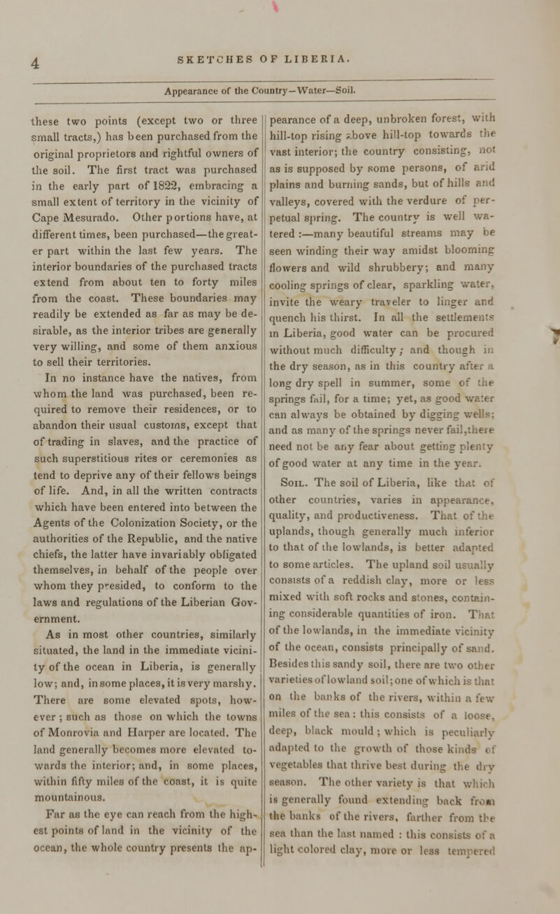 Appearance of the Country—Water—Soil. these two points (except two or three small tracts,) has been purchased from the original proprietors and rightful owners of the soil. The first tract was purchased in the early part of 1822, embracing a small extent of territory in the vicinity of Cape Mesurado. Other portions have, at different times, been purchased—the great- er part within the last few years. The interior boundaries of the purchased tracts extend from about ten to forty miles from the coast. These boundaries may readily be extended as far as may be de- sirable, as the interior tribes are generally very willing, and some of them anxious to sell their territories. In no instance have the natives, from whom the land was purchased, been re- quired to remove their residences, or to abandon their usual customs, except that of trading in slaves, and the practice of such superstitious rites or ceremonies as tend to deprive any of their fellows beings of life. And, in all the written contracts which have been entered into between the Agents of the Colonization Society, or the authorities of the Republic, and the native chiefs, the latter have invariably obligated themselves, in behalf of the people over whom they presided, to conform to the laws and regulations of the Liberian Gov- ernment. As in most other countries, similarly situated, the land in the immediate vicini- ty of the ocean in Liberia, is generally low; and, in some places, it is very marshy. There are some elevated spots, how- ever ; such as those on which the towns of Monrovia and Harper are located. The land generally becomes more elevated to- wards the interior; and, in some places, within fifty miles of the coast, it is quite mountainous. Far as the eye can reach from the high- est points of land in the vicinity of the ocean, the whole country presents the ap- pearance of a deep, unbroken forest, with hill-top rising ;.bove hill-top towards the vast interior; the country consisting, not as is supposed by some persons, of arid plains and burning sands, but of hills and valleys, covered with the verdure of per- petual spring. The country is well wa- tered :—many beautiful streams may be seen winding their way amidst blooming flowers and wild shrubbery; and many cooling springs of clear, sparkling water, invite the weary traveler to linger and quench his thirst. In all the settlements in Liberia, good water can be procured without much difficulty; and though in the dry season, as in this country ar- long dry spell in summer, some of the springs fiiil. for a time; yet, as good water can always be obtained by digging wells: and as many of the springs never fail,there need not be any fear about getting plenty of good water at any time in the year. Soil. The soil of Liberia, like that of other countries, varies in appearance, quality, and productiveness. That of the uplands, though generally much inferior to that of the lowlands, is better adapted to some articles. The upland soil usually consists of a reddish clay, more or less mixed with soft rocks and stones, contain- ing considerable quantities of iron. ri of the lowlands, in the immediate vicinity of the ocean, consists principally of sand. Besides this sandy soil, there are two other varieties of lowland soil; one of which is that on the banks of the rivers, within a few miles of the sea: this consists of a loose, deep, black mould ; which is peculiarly adapted to the growth of those kinds vegetables that thrive best during the dry season. The other variety is that which is generally found extending back from the banks of the rivers, farther from the sea than the last named : this consists of a light colored clay, more or less tempered