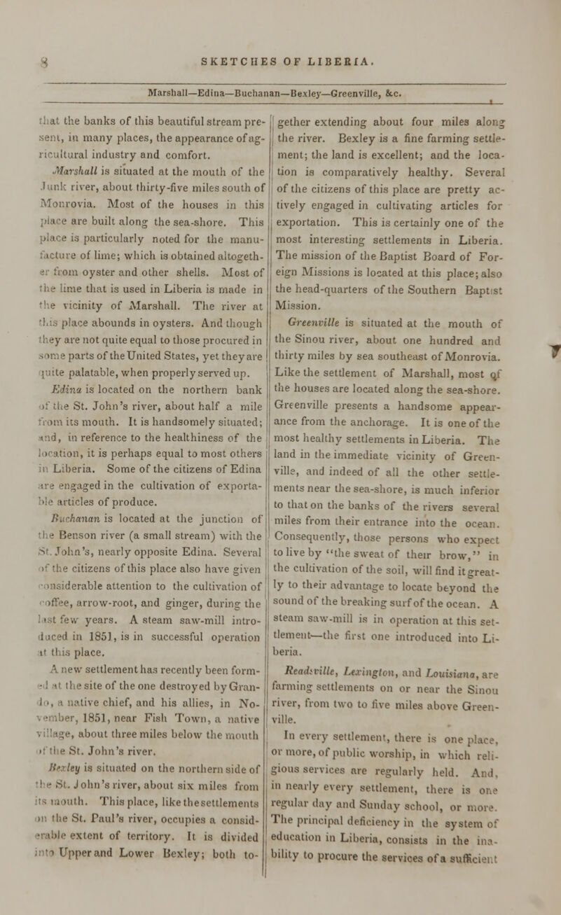 Marshall—Edina—Buchanan—Bexley—Greenville, &c. that the banks of this beautiful stream pre- sent, in many places, the appearance of ag- ricultural industry and comfort. Marshall is situated at the mouth of the .lunk river, about thirty-five miles south of Monrovia. Most of the houses in this e are built along the sea-shore. This place is particularly noted for the manu- facture of lime; which is obtained altogeth- er from oyster and other shells. Most of the lime that is used in Liberia is made in the vicinity of Marshall. The river at place abounds in oysters. And though rhey are not quite equal to those procured in some parts of the United States, yet they are [uite palatable, when properly served up. Edi7ia is located on the northern bank >;' the St. John's river, about half a mile from its mouth. It is handsomely situated; *:id, in reference to the healthiness of the location, it is perhaps equal to most others in Liberia. Some of the citizens of Edina .ire engaged in the cultivation of exporta- ble articles of produce. Buchanan is located at the junction of the Benson river (a small stream) with the John's, nearly opposite Edina. Several if the citizens of this place also have given •ansiderable attention to the cultivation of •e, arrow-root, and ginger, during the few years. A steam saw-mill intro- duced in 1851, is in successful operation if this place. A new settlement has recently been form- he site of the one destroyed by Gran* ■live chief, and his allies, in No- vember, 1851, near Fish Town, a native , about three miles below the mouth • t'the St. John's river. Bexley is situated on the northern side of the St. John's river, about six miles from its mouth. This place, like the settlements us the St. Paul's river, occupies a consid- erable extent of territory. It is divided into Upper and Lower Bexley; both to- gether extending about four miles along the river. Bexley is a fine farming settle- ment; the land is excellent; and the loca- tion is comparatively healthy. Several of the citizens of this place are pretty ac- tively engaged in cultivating articles for exportation. This is certainly one of the most interesting settlements in Liberia. The mission of the Baptist Board of For- eign Missions is located at this place; also the head-quarters of the Southern Baptist Mission. Greenville is situated at the mouth of the Sinou river, about one hundred and thirty miles by sea southeast of Monrovia. Like the settlement of Marshall, most qf the houses are located along the sea-shore. Greenville presents a handsome appear- ance from the anchorage. It is one of the most healthy settlements in Liberia. The land in the immediate vicinity of Green- ville, and indeed of all the other settle- ments near the sea-shore, is much inferior to that on the banks of the rivers several miles from their entrance into the ocean. Consequently, those persons who expect to live by the sweat of their brow, in the cultivation of the soil, will find itgreat- ly to their advantage to locate beyond the sound of the breaking surf of the ocean. A steam saw-mill is in operation at this set- tlement—the first one introduced into Li- beria. Rtadiville, Lexington, and Louisiana, are farming settlements on or near the Sinou river, from two to five miles above Green- ville. In every settlement, there is one place, or more, of public worship, in which reli- gious services are regularly held. And. in nearly every settlement, there is one regular day and Sunday school, or more. The principal deficiency in the system of education in Liberia, consists in the ina- bility to procure the services of a sufficient