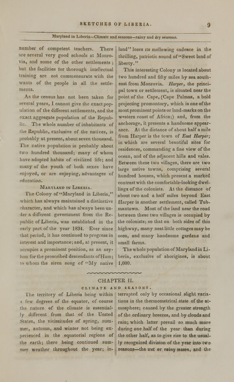 Maryland in Liberia—Climate and seasons—rainy and dry seasons. number of competent teachers. There are several very good schools at Monro- via, and some of the other settlements ; but the facilities tor thorough intellectual training are not commensurate with the wants of the people in all the settle- ments. As the census has not been taken for several years, I cannot give the exact pop- ulation of the different settlements, and the exact aggregate population of the Repub- lic. The whole number of inhabitants of the Republic, exclusive of the natives, is probably at present, about seven thousand. The native population is probably about two hundred thousand; many of whom have adopted habits of civilized life; and many of the youth of both sexes have enjoyed, or are enjoying, advantages of education. Maryland in Liberia. The Colony of Maryland in Liberia, which has always maintained a distinctive character, and which has always been un- der a different government from the Re- public of Liberia, was established in the -ir!y part of the year 1834. Ever since that period, it has continued to progress in interest and importance; and, at present, it occupies a prominent position, as an asy- lum for the proscribed descendants ofHam; ro whom the siren song of My native land loses its mellowing cadence in the thrilling, patriotic sound of Sweet land of liberty. This interesting Colony is located about two hundred and fifty miles by sea south- east from Monrovia. Harper, the princi- pal town or settlement, is situated near the point of the Cape, (Cape Palmas, a bold projecting promontory, which is one of the most prominent points or land-marks on the western coast of Africa;) and, from the anchorage, it presents a handsome appear- ance. At the distance of about half a mile from Harper is the town of East Harper; in which are several beautiful sites for residences, commanding a fine view of the ocean, and of the adjacent hills and vales. Between these two villages, there are two large native towns, comprising several hundred houses, which present a marked contrast with the comfortable-looking dwel- lings of the colonists. At the distance of about two and a half miles beyond East Harper is another settlement, called Tub- mantown. Most of the land near the road between these two villages is occupied by the colonists; so that on both sides of this highway, many neat little cottages may be seen, and many handsome gardens and small farms. The whole population of Maryland in Li- beria, exclusive of aborigines, is about 1,000. CHAPTER II. CLIMATE AND SEASONS l'he territory of Liberia being within a few degrees of the equator, of course the nature of the climate is essential- ly different from that of the United States, the vicissitudes of spring, sum- mer, autumn, and winter not being ex- perienced in the equatorial regions of the earth; there being continued sum- mer weather throughout the year; in- terrupted only by occasional slight varia- tions in the thermometrical state of the at- mosphere; caused by the greater strength of the ordinary breezes, and by clouds and rain; which latter prevail so much more during one half of the year than during the other half, as to give rise to the usual- ly recognized division of the year into two seasons—the wet or rainy season, and the