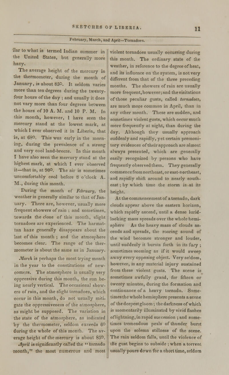 February, March, and April—Tornadoes. ilar to what is termed Indian summer in the United States, but generally more hazy. The average height of the mercury in the thermometer, during the month of January, is about 85°. It seldom varies more than ten degrees during the twenty- four hours of the day ; and usually it does not vary more than four degrees between the hours of 10 A. M. and 10 P. M. In this month, however, 1 have seen the mercury stand at the lowest mark, at which I ever observed it in Liberia, that is, at 63°. This was early in the morn- ing, during the prevalence of a strong and very cool land-breeze. In this month I have also seen the mercury stand at the highest mark, at which I ever observed it—that is, at 90°. The air is sometimes uncomfortably cool before 8 o'clock A. M., during this month. During the month of February, the weather is generally similar to that of Jan- uary. There are, however, usually more frequent showers of rain ; and sometimes, towards the close of this month, slight tornadoes are experienced. The harmat- tan haze generally disappears about the last of this month ; and the atmosphere becomes clear. The range of the ther- mometer is about the same as in January. March is perhaps the most trying month in the year to the constitutions of new- comers. The atmosphere is usually very oppressive during this month, the sun be- ing nearly vertical. The occasional show- ers of rain, and the slight tornadoes, which occur in this month, do not usually miti- gate the oppressiveness of the atmosphere, as might be supposed. The variation in the state of the atmosphere, as indicated by the thermometer, seldom exceeds 6° during the whole of this month. The av- erage height of the mercury is about 85°. wSpril is significantly called the •«tornado month, the most numerous and most violent tornadoes usually occurring during this month. The ordinary state of the weather, in reference to the degree of heat, and its influence on the system, is not very different from that of the three preceding months. The showers of rain are usually more frequent,however; and the visitations of those peculiar gusts, called tornadoes, are much more common in April, than in any other month. These are sudden, and sometimes violent gusts, which occur much more frequently at night, than during the day. Although they usually approach suddenly and rapidly, yet certain premoni- tory evidences of their approach are almost always presented, which are generally easily recognized by persons who have frequently observed them. They generally commence from northeast, or east-northeast, and rapidly shift around to nearly south- east ; by which time the storm is at its height. At the commencement of a tornado, dark clouds appear above the eastern horizon, which rapidly ascend, until a dense lurid- looking mass spreads over the whole hemi- sphere As the heavy mass of clouds as- cends and spreads, the roaring sound of the wind becomes stronger and louder, until suddenly it bursts forth in its fury ; sometimes-seeming as if it would sweep away every opposing object. Very seldom, however, is any material injury sustained from these violent gusts. The scene is sometimes awfully grand, for fifteen or twenty minutes, during the formation and continuance of a heavy tornado. Some- times the whole hemisphere presents ascene of the deepest gloom; the darkness of which is momentarily illuminated by vivid flashes of lightning, in rapid succession ; and some- times tremendous peals of thunder burst upon the solemn stillness of the scene. The rain seldom falls, until the violence of the gust begins to subside ; when a torrent usually pours down for a short time, seldom