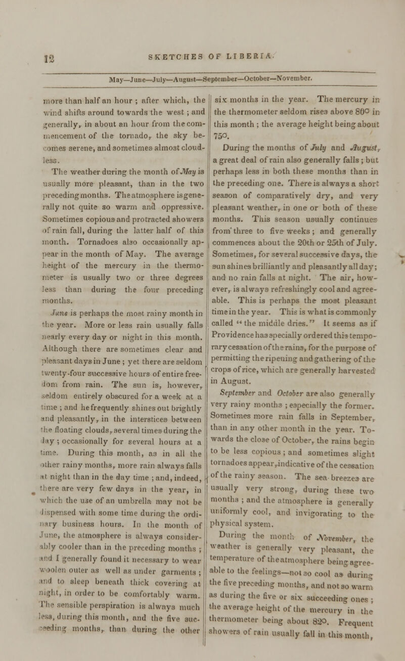 May—June—July—August—September—October—November. more than half an hour ; after which, the wind shifts around towards the west ; and generally, in about an hour from the com- mencement of the tornado, the sky be- comes serene, and sometimes almost cloud- less. The weather during the month of May is usually more pleasant, than in the two precedingmonths. Theatmosphere isgene- rally not quite so warm and oppressive. Sometimes copious and protracted showers of rain fall, during the latter half of this month. Tornadoes also occasionally ap- pear in the month of May. The average height of the mercury in the thermo- meter is usually two or three degrees less than during the four preceding months. June is perhaps the most rainy month in 'he year. More or less rain usually falls j!early every day or night in this month. Although there are sometimes clear and pleasant days in June ; yet there are seldom twenty-four successive hours of entire free- 'lom from rain. The sun is, however, seldom entirely obscured for a week at a lime ; and hefrequently shines out brightly and pleasantly, in the interstices between the floating clouds, several times during the i <y ; occasionally for several hours at a time. During this month, a3 in all the >ther rainy months, more rain always falls at night than in the day time ; and, indeed, there are very few days in the year, in which the use of an umbrella may not be meed with some time during the ordi- business hours. In the month of June, the atmosphere is always consider- ably cooler than in the preceding months ; .tnd I generally found it necessary to wear woolen outer as well as under garments ; tnd to sleep beneath thick eovt night, it) order to be comfortably warm. The sensible perspiration is always much less, during this month, and the five sue- months, thun during the other six montli3 in the year. The mercury in the thermometer seldom rises above 80° in this month ; the average height being about 750. During the months of July and Jtugust, a great deal of rain also generally falls ; but perhaps less in both these months than in the preceding one. There is always a short season of comparatively dry, and very pleasant weather, in one or both of these months. This season usually continues from'three to five weeks ; and generally commences about the 20th or 25th of July. Sometimes, for several successive days, the sun shines brilliantly and pleasantly all day; and no rain falls at night. The air, how- ever, is always refreshingly cool and agree- able. This is perhaps the most pleasant time in the year. This is what is commonly called  the middle dries. It seems as if Providenceha3 specially ordered this tempo- rary cessation of the rains, for the purpose of permitting the ripening and gathering of the crops of rice, which are generally harvested in August. September and Octobsr are also generally very rainy months ; especially the former. Sometimes more rain falls in September, than in any other month in the year. To- wards the close of October, the rains begin to be less copious ; and sometimes slight tornadoes appear .indicative of the cessation of the rainy season. The sea breezes are usually very strong, during these two months ; and the atmosphere is generally uniformly cool, and invigorating to the physical system. During the month of JVotewfar, the weather is generally very pleasant, the temperature of theatmosphere being agree- able to the feelings-notso cool a* during the five preceding months, and not so wai as during the five or six succeeding ones ; the average height of the mercury in the' thermometer being about 820. Frequent showers of run usually fall in this month,