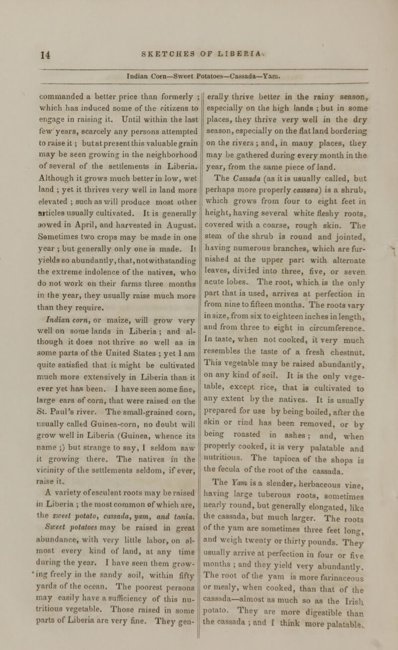 Indian Corn—Sweet Potatoes—Cassada—Yam. commanded a better price than formerly ; which has induced some of the citizens to engage in raising it. Until within the last few years, scarcely any persons attempted to raise it; butatpresent this valuable grain may be seen growing in the neighborhood of several of the settlements in Liberia. Although it grows much better in low, wet land ; yet it thrives very well in land more elevated ; suchasv/ill produce most other articles usually cultivated. It is generally sowed in April, and harvested in August. Sometimes two crops may be made in one year ; but generally only one is made. It yields so abundantly, that, notwithstanding the extreme indolence of the natives, who do not work on their farms three months in the year, they usually raise much more than they require. Indian corn, or maize, will grow very well on some lands in Liberia ; and al- though it does not thrive so well as in some parts of the United States ; yet 1 am quite satisfied that it might be cultivated much more extensively in Liberia than it ever yet has been. I have seen some fine, large ears of corn, that were raised on the St. Paul's river. The small-grained corn, usually called Guinea-corn, no doubt will grow well in Liberia (Guinea, whence its name ;) but strange to say, 1 seldom saw- it growing there. The natives in the vicinity of the settlements seldom, if ever, raise it. A variety of esculent roots may bo raised in Liberia ; the most common of which are, the sweet potato, cassada, yam, and tania. Sweet potatoes may be raised in great abundance, with very little labor, on al- most every kind of land, at any time during the year. I have seen them grow- ing freely in the sandy soil, within fifty- yards of tlie ocean. The poorest persons may easily have a sufficiency of this nu- tritious vegetable. Those raised in some parts of Liberia are very fine. They gen- erally thrive better in the rainy season y especially on the high lands ; but in some places, they thrive very well in the dry season, especially on the flat land bordering on the rivers ; and, in many places, they may be gathered during every month in the year, from the same piece of land. The Cassada (as it is usually called, but perhaps more properly cassava) is a shrub, which grows from four to eight feet in height, having several white fleshy roots, covered with a coarse, rough skin. The stem of the shrub is round and jointed, having numerous branches, which are fur- nished at the upper part with alternate leaves, divided into three, five, or seven acute lobes. The root, which is the only part that is used, arrives at perfection in from nine to fifteen months. The roots vary in size, from six to eighteen inches in length, and from three to eight in circumference, In taste, when not cooked, it very much resembles the taste of a fresh chestnut. This vegetable may be raised abundantly, on any kind of soil. It is the only vege- table, except rice, that is cultivated to any extent by the natives. It is usually prepared for use by being boiled, after the skin or rind has been removed, or by- being roasted in ashes; and, when properly cooked, it is very palatable and nutritious. The tapioca of the shops is the fecula of the root of the cassada. The Yam is a slender, herbaceous vine, having large tuberous roots, sometimes nearly round, but generally elongated, like the cassada, but much larger. The roots of the yam are sometimes three feet lon^, ami weigh twenty or thirty pounds. They usually arrive at perfection in four or five months ; and they yield very abundantly. The root of the yam is more farinaceous or mealy, when cooked, than that of the cassada—almost as much so as the Irish potato. They are more digestible than the cassada ; and I think more palal