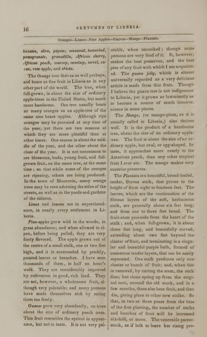 Oranges—Limes—Pine Apples—Guavas—Mango— Plantain. banana, okra, papaw, cocoanut, tamarind, pomegranate, granadilla, African cherry, African peach, soursop, sweelsop, sorrel, ca- cao, rose apple, and cHola. The Orange tree thrives as well perhaps, and bears as fine fruit in Liberia as in any other part of the world. The tree, when full-grown, is about the size of ordinary- apple-trees in the United States, but much more handsome. One tree usually bears as many oranges as an apple-tree of the same size bears apples. Although ripe oranges may be procured at any time of the year, yet there are two seasons at which they are more plentiful than at other times. One season is about the mid- dle of the year, and the other about the close of the year. It is not uncommon to see blossoms, buds, young fruit, and full- grown fruit, on the same tree, at the same time ; so that while some of the oranges are ripening, others are being produced. In the town of Monrovia, many orange trees may be seen adorning the sides of the streets, as well as in the yards and gardens of the citizens. Limes and lemons are in superabund- ance, in nearly every settlement in Li- beria. Pine-apples grow wild in the woods, in great abundance; and when allowed to ri- pen, before being pulled, they are very finely flavored. The apple grows out of the centre of a small stalk, one or two feet high, and it is surrounded by prickly, pointed leaves or branches. I have seen thousands of them, in half an hour's walk. They are considerably improved by cultivation in good, rich land. They are not, however, a wholesome fruit, al- though very palatable; and many persons have made themselves sick by eating them too freely. Guavas grow very abundantly, on trees about i; f ordinary peach trees. This fruit resembles the apricot in appear- ance, but not in taste. It is not very pal- atable, when uncooked ; though some persons are very fond of it. It, however, makes the best preserves, and the best pies of any fruit with which I am acquaint- ed. The guava jelly, which is almost universally regarded as a very delicious article is made from this fruit. Though I believe the guava tree is not indigenous to Liberia, yet it grows so luxuriantly as to become a source of much inconve. nience in some places. The Mango, (or mango-plum, as it i> usually called in Liberia,) also thrives well. It is the product of a handsome tree, about the size of an ordinary apple- iree. The fruit is about the size of an or- dinary apple, but oval, or egg-shaped. In taste, it approaches more nearly to the American peach, than any other tropical fruit I ever ate. The mango makes very superior preserves. The Plantain is a beautiful, broad-leafed, tender, fibrous stalk, that grows to the height of from eight to fourteen feet. The leaves, which are the continuation of the fibrous layers of the soft, herbaceous stalk, are generally about six feet long, and from one to three feet broad. Tht fruit-stem proceeds from the heart of the stalk ; and, when full-grown, it is about three feet long, and beautifully curved, extending about two feet beyond the cluster of fruit, and terminating in a singu- lar and beautiful purple bulb, formed of numerous tender layers, that can be easily separated. One stalk produces only one cluster or bunch of fruit; and. when this is removed, by cutting the stem, the stalk dies; but cions spring up from the origi- nal root, around the old stock, and in a few months, these also bear fruit, and then die, giving place to other new stalks. So that, in two or three years from the tinit of the first planting, the number of stalks and bunches of fruit will be increased six-fold, or more. The venerable parent - stock, as if loth to leave her rising pro-