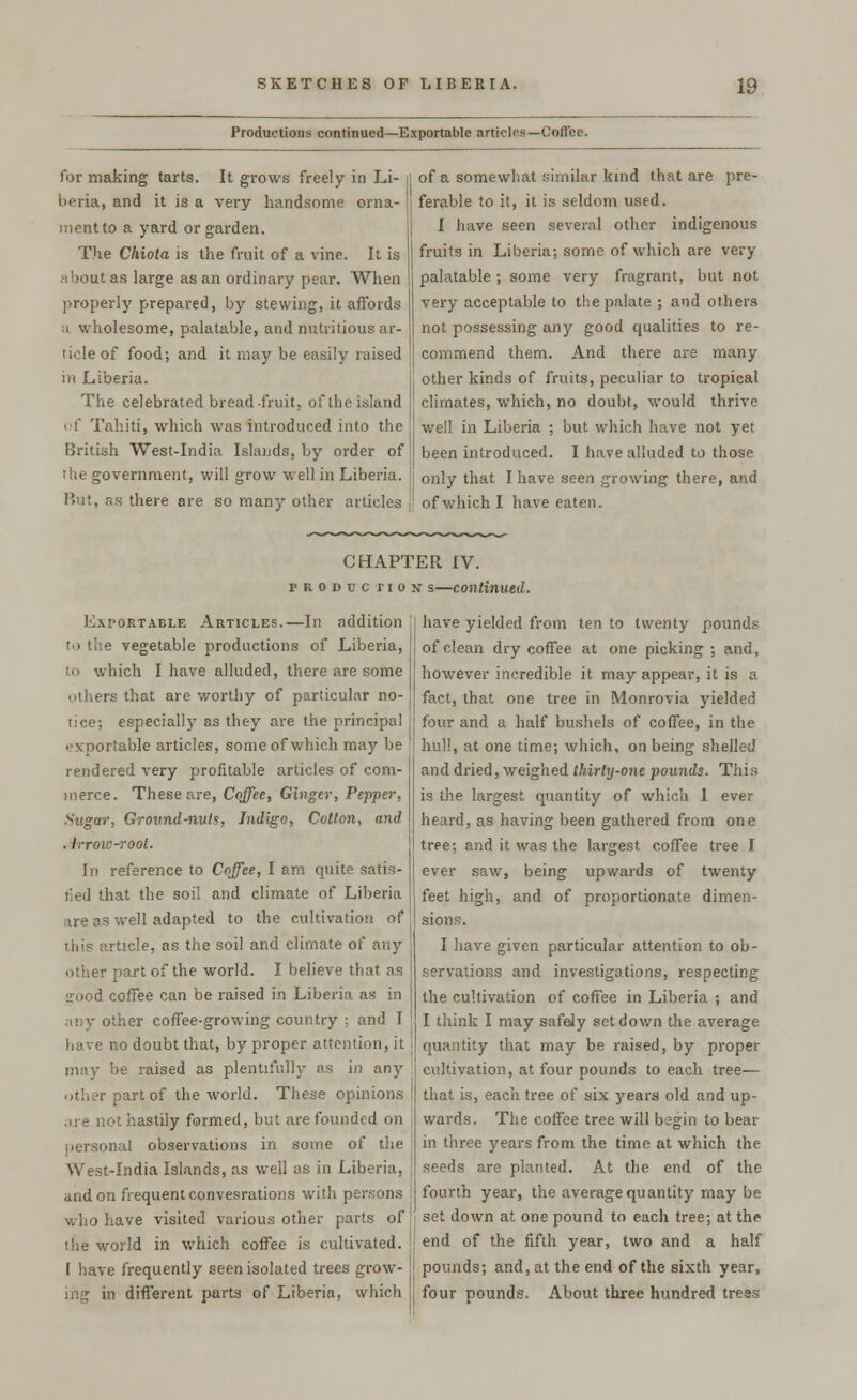 Productions continued—Exportable articles—Coffee. for making tarts. It grows freely in Li- beria, and it is a very handsome orna- ment to a yard or garden. The Chiota is the fruit of a vine. It is about as large as an ordinary pear. When properly prepared, by stewing, it affords a wholesome, palatable, and nutritious ar- ticle of food; and it may be easily raised in Liberia. The celebrated bread fruit, of the island of Tahiti, which was introduced into the British West-India Islands, by order of the government, will grow well in Liberia. But, as there are so many other articles of a somewhat similar kind that are pre- ferable to it, it is seldom used. I have seen several other indigenous fruits in Liberia-, some of which are very- palatable ; some very fragrant, but not very acceptable to the palate ; and others not possessing any good qualities to re- commend them. And there are many other kinds of fruits, peculiar to tropical climates, which, no doubt, would thrive well in Liberia ; but which have not yet been introduced. I have alluded to those only that I have seen growing there, and of which I have eaten. CHAPTER IV. production s—continued. Exportable Articles.—In addition to the vegetable productions of Liberia, to which I have alluded, there are some others that are worthy of particular no- lice; especially as they are the principal exportable articles, some of which may be rendered very profitable articles of com- merce. These are, Coffee, Ginger, Pepper, Sugar, Ground-nuts, Indigo, Cotton, and . irrow-root. In reference to Coffee, I am quite satis- fied that the soil and climate of Liberia are as well adapted to the cultivation of this article, as the soil and climate of any other part of the world. I believe that as ■rood coffee can be raised in Liberia as in any other coffee-growing country -. and I have no doubt that, by proper attention, it may be raised as plentifully as in any other part of the world. These opinions are not hastily formed, but are founded on personal observations in some of the West-India Islands, as well as in Liberia, and on frequent convesrations with persons who have visited various other parts of the world in which coffee is cultivated. I have frequently seen isolated trees grow- have yielded from ten to twenty pounds of clean dry coffee at one picking ; and, however incredible it may appear, it is a fact, that one tree in Monrovia yielded four and a half bushels of coffee, in the hull, at one time; which, on being shelled and dried, weighed thirty-one pounds. This is the largest quantity of which 1 ever heard, as having been gathered from one tree; and it was the largest coffee tree I ever saw, being upwards of twenty feet high, and of proportionate dimen- sions. I have given particular attention to ob- servations and investigations, respecting the cultivation of coffee in Liberia ; and I think I may safely set down the average quantity that may be raised, by proper cultivation, at four pounds to each tree— that is, each tree of six years old and up- wards. The coffee tree will begin to bear in three years from the time at which the seeds are planted. At the end of the fourth year, the average quantity may be set down at one pound to each tree; at the end of the fifth year, two and a half pounds; and, at the end of the sixth year, ing in different parts of Liberia, which j, four pounds. About three hundred trees