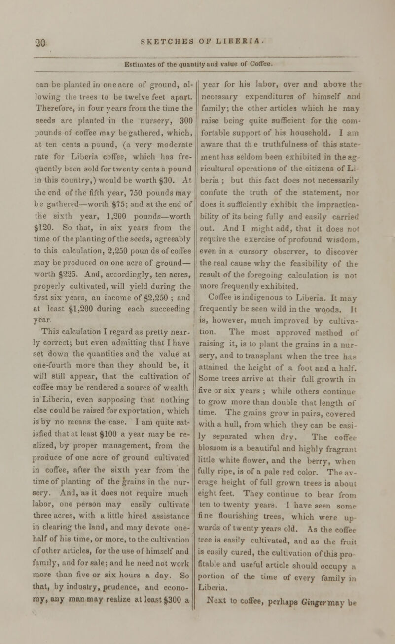 Estimates of the quantity and value of Coffee. can be planted in one acre of ground, al- lowing the trees to be twelve feet apart. Therefore, in four years from the time the seeds are planted in the nursery, 300 pounds of coffee may be gathered, which, at ten cents a pound, (a very moderate rate for Liberia coffee, which has fre- quently been sold for twenty cents a pound in this country,) would be worth $30. At the end of the fifth year, 750 pounds may be gathered—worth $75; and at the end of the sixth year, 1,200 pounds—worth $120. So that, in six years from the time of the planting of the seeds, agreeably to this calculation, 2,250 poun ds of coffee may be produced on one acre of ground— worth $225. And, accordingly, ten acres, properly cultivated, will yield during the first six years, an income of $2,250 ; and at least $1,200 during each succeeding year. This calculation I regard as pretty near- ly correct; but even admitting that I have set down the quantities and the value at one-fourth more than they should be, it will still appear, that the cultivation of coffee may be rendered a source of wealth in Liberia, even supposing that nothing else could be raised for exportation, which is by no means the case. I am quite sat- isfied that at least $100 a year maybe re- alized, by proper management, from the produce of one acre of ground cultivated in coffee, after the sixth year from the time of planting of the grains in the nur- sery. And, as it does not require much labor, one person may easily cultivate three acres, with a little hired assistance in clearing the land, and may devote one- half of his time, or more, to the cultivation of other articles, for the use of himself and family, and for sale; and he need not work more than five or six hours a day. So that, by industry, prudence, and econo- my, any man may realize at least $300 a year for his labor, over and above tht necessary expenditures of himself and family; the other articles which he may raise being quite sufficient for the com- fortable support of his household. I am aware that th e truthfulness of this state menthas seldom been exhibited in the ag- ricultural operations of the citizens of Li- beria ; but this fact does not necessarily confute the truth of the statement, nor does it sufficiently exhibit the impractica- bility of its being fully and easily carried out. And I might add, that it does not require the exercise of profound wisdom, even in a cursory observer, to discover the real cause why the feasibility of the result of the foregoing calculation is nor more frequently exhibited. CofTee is indigenous to Liberia. It may frequently be seen wild in the woods. It is, however, much improved by cultiva- tion. The most approved method of raising it, is to plant the grains in a nur- sery, and to transplant when the tree has attained the height of a foot and a half. Some trees arrive at their full growth in five or six years ; while others continue to grow more than double that length of time. The grains grow in pairs, covered with a hull, from which they can be easi ly separated when dry. The coffet blossom is a beautiful and highly fragrant little white flower, and the berry, when fully ripe, is of a pale red color. The av- erage height of full grown trees is about eight feet. They continue to bear from ten to twenty years. I have seen som< fine flourishing trees, which were up wards of twenty years old. As the coffee tree is easily cultivated, and as the fruit is easily cured, the cultivation of this pro filable and useful article should occupy portion of the time of every family in Liberia. Next to coffee, perhaps Gmgertnay be