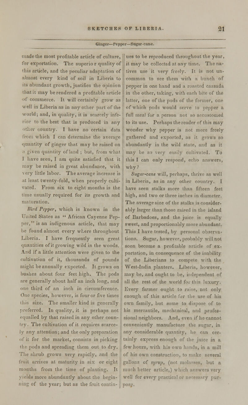 Ginger—Pepper—Sugar-cane. made the most profitable article of culture, for exportation. The superior quality of this article, and the peculiar adaptation of almost every kind of soil in Liberia to its abundant growth, justifies the opinion that it may be rendered a profitable article of commerce. It will certainly grow as well in Liberia as in any other part of the world; and, in quality, it is scarcely infe- rior to the best that is produced in any other country. I have no certain data from which I can determine the average quantity of ginger that may be raised on _ iven quantity of land : but, from what, I have seen, I am quite satisfied that it may be raised in great abundance, with very little labor. The average increase is at least twenty-fold, when properly culti- vated. From six to eight months is the time usually required for its growth and maturation. Bird Pepper, which is known in the United States as  African Cayenne Pep- per, is an indigenous article, that may be found almost every where throughout Liberia. I have frequently seen great quantities of it growing wild in the woods. And if a little attention were given to the cultivation of it, thousands of pounds might be annually exported. It grows on bushes about four feet high. The pods are generally about half an inch long, and one third of an inch in circumference. One species, however, is four or five times this size. The smaller kind is generally preferred. In quality, it is perhaps not equalled by that raised in any other coun- try. The cultivation of it requires scarce- ly any attention; and the only preparation of it for the market, consists in picking the pods and spreading them out to dry. The shrub grows very rapidly, and the fruit arrives at maturity in six or eight months from the time of planting. It yields more abundantly about the begin- ning of the year; but as the fruit contin- ues to be reproduced throughout the year, it may be collected at any time. The na- tives use it very freely. It is not un- common to see them with a bunch of pepper in one hand and a roasted cassada in the other, taking, with each bite of the latter, one of the pods of the former, one of which pods would serve to pepper a full meal for a person not so accustomed to its use. Perhaps the reader of this may wonder why pepper is not more freely gathered and exported, as it grows so abundantly in the wild state, and as it may be so very easily cultivated. To this I can only respond, echo answers, why ? Sugar-cane will, perhaps, thrive as well. in Liberia, as in any other country. I have seen stalks more than fifteen feet high, and two or three inches in diameter. The average size of the stalks is consider- ably larger than those raised in the island of Barbadoes, and the juice is equally sweet, and proportionably more abundant. This I have tested, by personal observa- tions. Sugar, however, probably will not soon become a profitable article of ex- portation, in consequence of the inability of the Liberians to compete with the West-India planters. Liberia, however, may be, and ought to be, independent of all the rest of the world for this luxury. Every farmer ought to raise, not only enough of this article for the use of his own family, but some to dispose of to his mercantile, mechanical, and profes- sional neighbors. And, even if he cannot conveniently manufacture the sugar, in any considerable quantity, he can cer- tainly express enough of the juice in a few hours, with his own hands, in a mill of his own construction, to make several gallons of syrup, (not molasses, but a much better article,) which answers very well for every practical or necessary pur- pose.