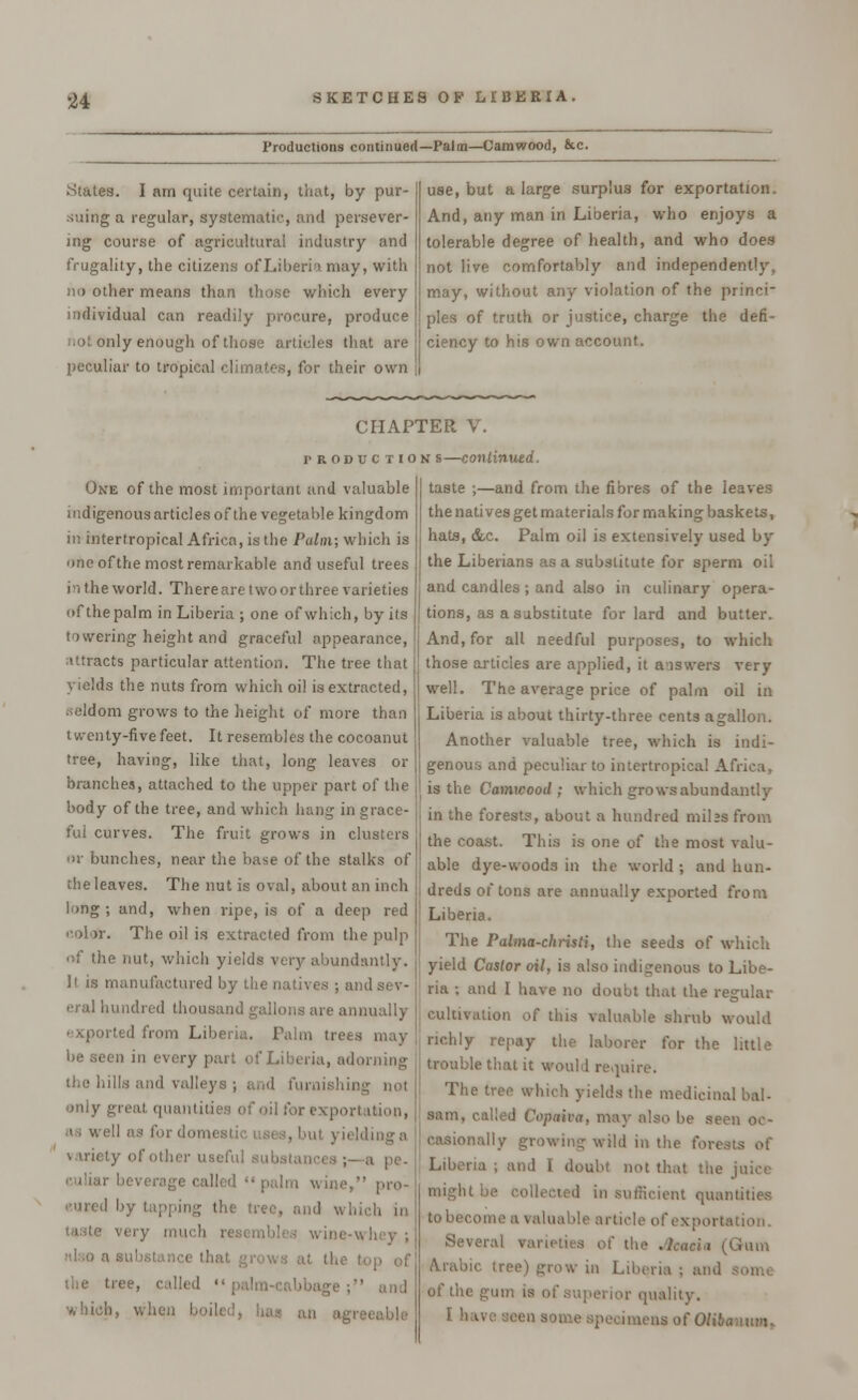 Productions continued—Palm—Camwood, &c. States. I am quite certain, that, by pur- suing a regular, systematic, and persever- ing course of agricultural industry and frugality, the citizens of Liberia may, with no other means than those which every individual can readily procure, produce iiot only enough of those articles that are peculiar to tropical climates, for their own use, but a large surplus for exportation. And, any man in Liberia, who enjoys a tolerable degree of health, and who does not live comfortably and independently, may, without any violation of the princi- ples of truth or justice, charge the defi- ciency to his own account. CHAPTER V. production s—continued. One of the most important and valuable indigenous articles of the vegetable kingdom in intertropical Africa, is the Palm; which is one of the most remarkable and useful trees in the world. Thereare two or three varieties of the palm in Liberia ; one of which, by its towering height and graceful appearance, attracts particular attention. The tree that yields the nuts from which oil is extracted, seldom grows to the height of more than twenty-five feet. It resembles the cocoanut tree, having, like that, long leaves or branches, attached to the upper part of the body of the tree, and which hang in grace- ful curves. The fruit grows in clusters of bunches, near the base of the stalks of the leaves. The nut is oval, about an inch long; and, when ripe, is of a deep red cola*. The oil is extracted from the pulp of the nut, which yields very abundantly. if is manufactured by the natives ; and sev- eral hundred thousand gallons are annually exported from Liberia. Palm trees may be seen in every part of Liberia, adorning tl;c hills and valleys ; and fumishii only great quantities of oil for exportation, as well as for domestic uses, but yielding a variety of other useful , a pe. age called  palm wine, pro- eured by tapping the tree, and which in taste very mu ' wine-u hey ; also a ei ,; the top of the tree, called  palm-Cftbbage ; which, when boiled, has an agi taste ;—and from the fibres of the leaves the natives get materials for making baskets, hats, &c. Palm oil is extensively used by the Liberians as a substitute for sperm oil and candles ; and also in culinary opera- tions, as a substitute for lard and butter. And, for all needful purposes, to which those articles are applied, it answers very well. The average price of palm oil in Liberia is about thirty-three cents a gallon. Another valuable tree, which is indi- genous and peculiar to intertropical Africa, is the Camwood; which grows abundantly in the forests, about a hundred milss from the coast. This is one of the most valu- able dye-woods in the world ; and hun- dreds of tons are annually exported from Liberia. The Palma-christi, the seeds of which yield Castor oil, is also indigenous to Libe- ria ; and I have no doubt that the regular cultivation of this valuable shrub would richly repay the laborer for the little trouble that it would require. Tlie tltv wh the medicinal bal- sam, called Copaiva, may also be seen oc- casionally growing wild in the forests of Liberia ; and I doubt not that the juice might be icient quantities to become a valuable article of exportation. Se\- rum Arabic tree) grow in Liberia ; and Si ;um is of superior quality. I have seen some specimens of Olibc