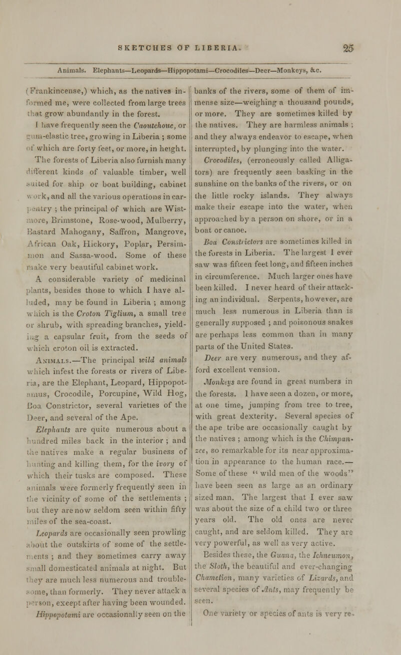 Animals. Elephants—Leopards—Hippopotami—Crocodiles—Deer—Monkeys, &c. < Frankincense,) which, as the natives in- formed me, were collected from large trees grow abundantly in the forest. I have frequently seen the Caoutchouc, or gum-elastic tree, growing in Liberia ; some if which are forty feet, or more, in height. The forests of Liberia also furnish many different kinds of valuable timber, well suited for ship or boat building, cabinet w c<rk, and all the various operations in car- pentry ; the principal of which are Wist- more, Brimstone, Rose-wood, Mulberry, Bastard Mahogany, Saffron, Mangrove, African Oak, Hickory, Poplar, Persim- mon and Sassa-wood. Some of these make very beautiful cabinetwork. A considerable variety of medicinal plants, besides those to which I have al- luded, may be found in Liberia ; among winch is the Croton Tiglium, a small tree or shrub, with spreading branches, yield- . ig a capsular fruit, from the seeds of which croton oil is extracted. Animals.—The principal wild animals which infest the forests or rivers of Libe- ria, are the Elephant, Leopard, Hippopot- amus, Crocodile, Porcupine, Wild Hog, Boa Constrictor, several varieties of the Deer, and several of the Ape. Elephants are quite numerous about a ! undred miles back in the interior ; and the natives make a regular business of hunting and killing them, for the ivory of which their tusks are composed. These animals were formerly frequently seen in the vicinity of some of the settlements ; but they are now seldom seen within fifty miles of the sea-coast. Leopards are occasionally seen prowling u the outskirts of some of the settle- j Is ; and they sometimes carry away 11 domesticated animals at night. But are much less numerous and trouble- e, than formerly. They never attack a in, except after having been wounded. Hippopotami are occasionally seen on the banks of the rivers, some of them of im- mense size—weighing a thousand pounds, or more. They are sometimes killed by the natives. They are harmless animals ; and they always endeavor to escape, when interrupted, by plunging into the water. Crocodiles, (erroneously called Alliga- tors) are frequently seen basking in the sunshine on the banks of the rivers, or on the little rocky islands. They always make their escape into the water, when approached by a person on shore, or in a boat or canoe. Boa Consliictors are sometimes killed in the forests in Liberia. The largest lever saw was fifteen feet long, and fifteen inches in circumference. Much larger ones have been killed. I never heard of their attack- ing an individual. Serpents, however, are much less numerous in Liberia than is generally supposed ; and poisonous snakes are perhaps less common than in many parts of the United States. Deer are very numerous, and they af- ford excellent vension. Monkeys are found in great numbers in the forests. 1 have seen a dozen, or more, at one time, jumping from tree to tree, with great dexterity. Several species of the ape tribe are occasionally caught by the natives ; among which is the Chimpan- zee, so remarkable for its near approxima- tion in appearance to the human race.— Some of these  wild men of the woods have been seen as large as an ordinary sized man. The largest that I ever saw was about the size of a child two or three years old. The old ones are never caught, and are seldom killed. They are very powerful, as well as very active. Besides these, the Guana, the Ichneumon, the Sloth, the beautiful and ever-changing Chamelion, many varieties of Lizards,and several species of Ants, may frequently be seen. One variety or species of ants is very re-