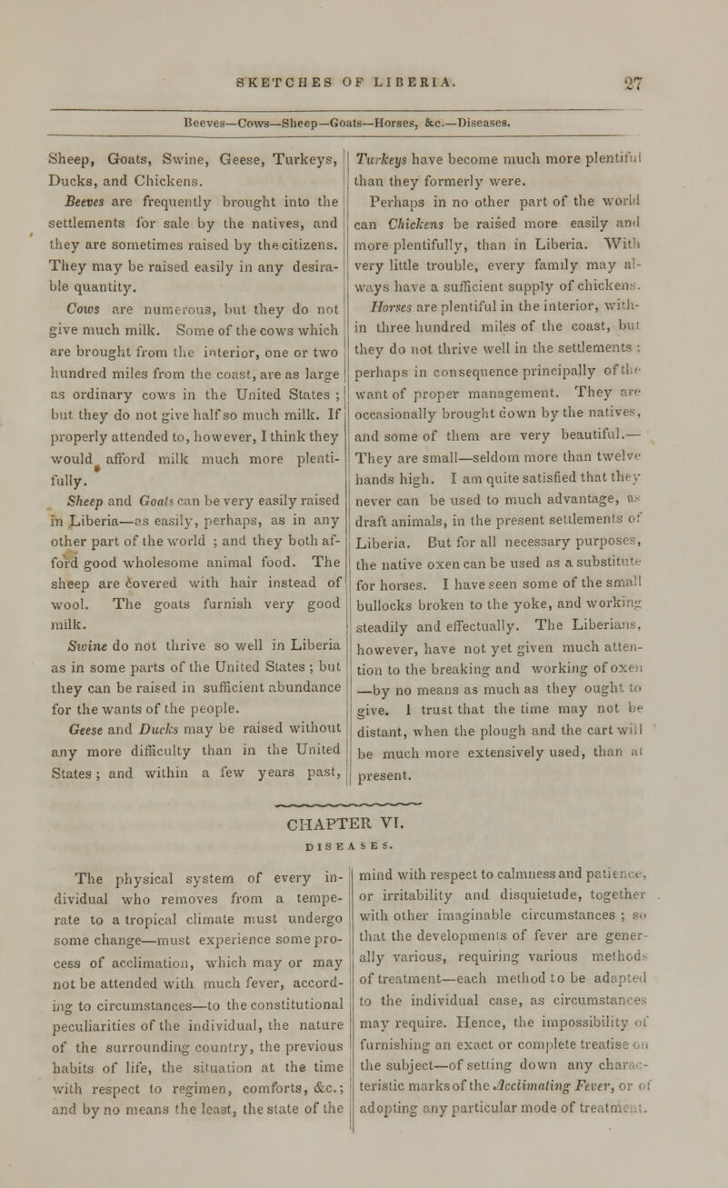 Beeves—Cows—Sheep—Goats—Horses, &c—Diseases. Sheep, Goats, Swine, Geese, Turkeys, Ducks, and Chickens. Beeves are frequently brought into the settlements for sale by the natives, and they are sometimes raised by the citizens. They may be raised easily in any desira- ble quantity. Cows are numerous, but they do not give much milk. Some of the cows which are brought from the interior, one or two hundred miles from the coast, are as large as ordinary cows in the United States ; but they do not give half so much milk. If properly attended to, however, I think they would afford milk much more plenti- fully. Sheep and Goals can be very easily raised in JLJberia—as easily, perhaps, as in any other part of the world ; and they both af- ford good wholesome animal food. The sheep are covered with hair instead of wool. The goats furnish very good milk. Sivine do not thrive so well in Liberia as in some parts of the United States ; but they can be raised in sufficient abundance for the wants of the people. Geese and Ducks may be raised without any more difficulty than in the United States; and within a few years past, Turkeys have become much more plentiful than they formerly were. Perhaps in no other part of the world can Chickens be raised more easily and more plentifully, than in Liberia. With very little trouble, every family may al- ways have a sufficient supply of chickens. Horses are plentiful in the interior, with- in three hundred miles of the coast, but they do not thrive well in the settlements ; perhaps in consequence principally of the want of proper management. They are occasionally brought down by the native-. and some of them are very beautiful.— They are small—seldom more than twelve hands high. I am quite satisfied that they never can be used to much advantage, n- draft animals, in the present settlements of | Liberia. But for all necessary purposes, the native oxen can be used as a substitute for horses. I have seen some of the small bullocks broken to the yoke, and working steadily and effectually. The Liberians, however, have not yet given much atten- tion to the breaking and working of oxeri —by no means as much as they ought to give. 1 trust that the time may not be distant, when the plough and the cart will be much more extensively used, than al present. CHAPTER VI. DISEASES. The physical system of every in- dividual who removes from a tempe- rate to a tropical climate must undergo some change—must experience some pro- cess of acclimation, which may or may not be attended with much fever, accord- ing to circumstances—to the constitutional peculiarities of the individual, the nature of the surrounding country, the previous habits of life, the situation at the time with respect to regimen, comforts, &c.; and by no means the least, the state of the mind with respect to calmness and pa) or irritability and disquietude, together with other imaginable circumstances ; bo that the development of fever are gener- ally various, requiring various method> of treatment—each method to be adapted to the individual case, as circumstances may require. Hence, the impossibility of furnishing an exact or complete treatise on the subject—of setting down any charac- teristic marks of the Jicclimaling Fever, or of adopting any particular mode of tre,