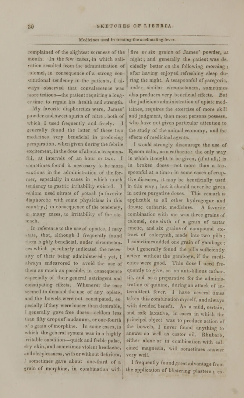 Medicines used in treating the acclimating fever. complained of the slightest soreness of the mouth. In the few cases, in which sali- vation resulted from the administration of calomel, in consequence of a strong con- stitutional tendency in the patients, I al- ways observed that convalescence was more tedious—the patient requiring a long- er time to regain his health and strength. My favorite diaphoretics were, James' powder and sweet spirits of nitre ; both of I which I used frequently and freely. I I generally found the latter of these two medicines very beneficial in producing perspiration, when given during the febrile excitement, in the dose of about a teaspoon- j ful, at intervals of an hour or two. I sometimes found it necessary to be more , cautious in the administration of the for- jj mer, especially in cases in which much tendency to gastric irritability existed. I seldom used nitrate of potash (a favorite diaphoretic with some physicians in this country,) in consequence of the tendency, in many cases, to irritability of the sto- mach. In reference to the use of opiates, I may state, that, although I frequently found them highly beneficial, under circumstan- ces which peculiarly indicated the neces- sity of their being administered ; yet, I always endeavored to avoid the use of them as much as possible, in consequence especially of their general astringent and constipating effects. Whenever the case seemed to demand the use of any opiate, and the bowels were not constipated, es- pecially if they were looser than desirable, ally gave free doses—seldom less than fifty drops of laudanum, or one-fourth of a grain of morphine. In some ,■ which the general system was in a highly irritable condition—quick and feeble pulse, dry skin, and sometimes viol, m headache, and sleeplessness, with or without delirium, I sometimes gave about one-third of a grain of morphine, in combination with I five or six grains of James' powder, at night; and generally the patient was de- cidedly better on the following morning ; I after having enjoyed refreshing sleep du- ring the night. A teaspoonful of paregoric, 1 under similar circumstances, sometimes also produces very beneficial effects. But the judicious administration of opiate med- icines, requires the exercise of more skill and judgment, than most persons possess, who have not given particular attention to the study of the animal economy, and the effects of medicinal agents. 1 would strongly discourage the use of Epsom salts, as a cathartic : the only way in which it ought to be given, (if at all,) is in broken doses—not more than a tea- spoonful at a time : in some cases of erup- tive diseases, it may be beneficially used in this way ; but it should never be given in active purgative doses. This remark is applicable to all other hydrogogue and drastic cathartic medicines. A favorite combination with me was three grains of calomel, one-sixth of a grain of tartar emetic, and six grains of compound ex- tract of colocynth, made into two pills; I sometimes added one grain of gamboge; but 1 generally found the pills sufficiently active without the gamboge, if the medi- cines were good. This dose I used fre- quently to give, as an anti-bilious cathar- tic, and as a preparative for the adminis- tration of quinine, during an attack of in- termittent fever. I have several times taken this combination myself, and always with decided benefit. As a mild, certain, and safe laxative, incases in which tin- principal object was to produce action of the bowels, I never found anything to answer so well as castor oil. Rhubarb, either alone or in combination with cal- cined magnesia, will sometimes answer very well. 1 frequently found great advantage from the application of blistering plasters ; es-